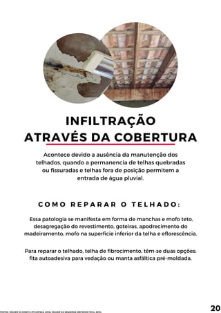 INFILTRAÇÃO
ATRAVÉS DA COBERTURA
Acontece devido a ausência da manutenção dos
telhados, quando a permanencia de telhas quebradas
ou fissuradas e telhas fora de posição permitem a
entrada de água pluvial.
Essa patologia se manifesta em forma de manchas e mofo teto,
desagregação do revestimento, goteiras, apodrecimento do
madeiramento, mofo na superfície inferior da telha e eflorescência.
C O M O R E P A R A R O T E L H A D O :
20
Para reparar o telhado, telha de fibrocimento, têm-se duas opções:
fita autoadesiva para vedação ou manta asfáltica pré-moldada.
FONTES: IMAGEM DA DIREITA (PFLIMPEZA, 2016); IMAGEM DA ESQUERDA (REFORMA FÁCIL, 2013).
 