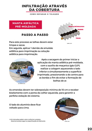 MANTAPRÉ MOLDADA
PRIMER
TELHA
INFILTRAÇÃO ATRAVÉS
DA COBERTURA
C O M O R E P A R A R O T E L H A D O
MANTA ASFÁLTICA
PRÉ-MOLDADA
Para este processo as telhas devem estar
limpas e secas.
Em seguida, aplicar 1 demão de emulsão
asfáltica para imprimação ou solução
asfáltica para imprimação.
PASSO A PASSO
Após a secagem do primer iniciar a
aplicação da manta asfáltica pré-moldada,
com o auxílio do maçarico (gás GLP),
realizar a colagem aquecendo o lado
inferior e simultaneamente a superfície
imprimada, pressionando-a do centro para
as bordas a fim de evitar a formação de
bolhas de ar.
As emendas devem ter sobreposição mínima de 10 cm e receber
biselamento com a ponta da colher aquecida, para garantir a
perfeita vedação do sistema.
O lado do alumínio deve ficar
voltado para cima.
22
As instruções podem variar conforme o produto.
Devemos sempre seguir as especificações do fabricante. (LOPES, 2019).
(ABREU, 2017)
(SOL IMÓVEIS, 2016).
 