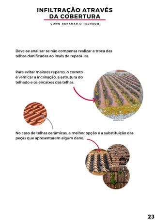 No caso de telhas cerâmicas, a melhor opção é a substituição das
peças que apresentarem algum dano.
INFILTRAÇÃO ATRAVÉS
DA COBERTURA
Deve-se analisar se não compensa realizar a troca das
telhas danificadas ao invés de repará-las.
Para evitar maiores reparos, o correto
é verificar a inclinação, a estrutura do
telhado e os encaixes das telhas.
C O M O R E P A R A R O T E L H A D O
23
(PRISMATIC, 2017)
 