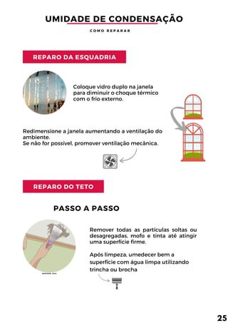 REPARO DA ESQUADRIA
REPARO DO TETO
Coloque vidro duplo na janela
para diminuir o choque térmico
com o frio externo.
Redimensione a janela aumentando a ventilação do
ambiente.
Se não for possível, promover ventilação mecânica.
Remover todas as partículas soltas ou
desagregadas, mofo e tinta até atingir
uma superfície firme.
Após limpeza, umedecer bem a
superfície com água limpa utilizando
trincha ou brocha
UMIDADE DE CONDENSAÇÃO
C O M O R E P A R A R
PASSO A PASSO
25
(WIKIHOW, 2013)
 