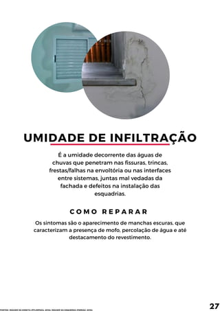 UMIDADE DE INFILTRAÇÃO
É a umidade decorrente das águas de
chuvas que penetram nas fissuras, trincas,
frestas/falhas na envoltória ou nas interfaces
entre sistemas, juntas mal vedadas da
fachada e defeitos na instalação das
esquadrias.
C O M O R E P A R A R
Os sintomas são o aparecimento de manchas escuras, que
caracterizam a presença de mofo, percolação de água e até
destacamento do revestimento.
27
FONTES: IMAGEM DA DIREITA (PFLIMPEZA, 2016); IMAGEM DA ESQUERDA (FERRAZ, 2016).
 