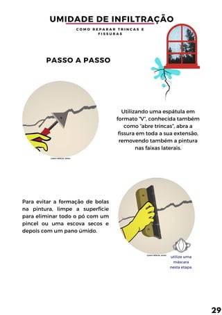 Utilizando uma espátula em
formato “V”, conhecida também
como “abre trincas”, abra a
fissura em toda a sua extensão,
removendo também a pintura
nas faixas laterais.
Para evitar a formação de bolas
na pintura, limpe a superfície
para eliminar todo o pó com um
pincel ou uma escova secos e
depois com um pano úmido.
utilize uma
máscara
nesta etapa.
UMIDADE DE INFILTRAÇÃO
C O M O R E P A R A R T R I N C A S E
F I S S U R A S
PASSO A PASSO
29
(LEROY MERLIN, 2015b)
(LEROY MERLIN, 2015b)
 