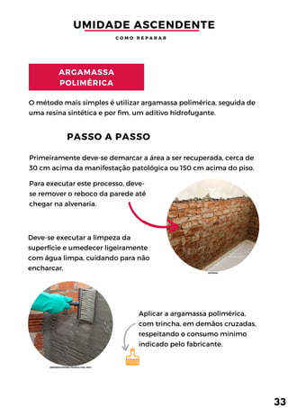 Primeiramente deve-se demarcar a área a ser recuperada, cerca de
30 cm acima da manifestação patológica ou 150 cm acima do piso.
Deve-se executar a limpeza da
superfície e umedecer ligeiramente
com água limpa, cuidando para não
encharcar.
Para executar este processo, deve-
se remover o reboco da parede até
chegar na alvenaria.
O método mais simples é utilizar argamassa polimérica, seguida de
uma resina sintética e por fim, um aditivo hidrofugante.
ARGAMASSA
POLIMÉRICA
PASSO A PASSO
Aplicar a argamassa polimérica,
com trincha, em demãos cruzadas,
respeitando o consumo mínimo
indicado pelo fabricante.
UMIDADE ASCENDENTE
C O M O R E P A R A R
33
(AUTORA)
(ENGENHO EDITORA TÉCNICA LTDA, 2014)
 