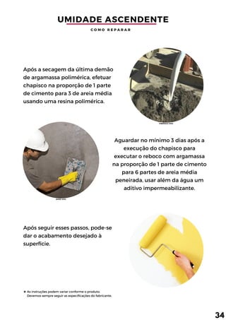 As instruções podem variar conforme o produto.
Devemos sempre seguir as especificações do fabricante.
Aguardar no mínimo 3 dias após a
execução do chapisco para
executar o reboco com argamassa
na proporção de 1 parte de cimento
para 6 partes de areia média
peneirada, usar além da água um
aditivo impermeabilizante.
Após seguir esses passos, pode-se
dar o acabamento desejado à
superfície.
Após a secagem da última demão
de argamassa polimérica, efetuar
chapisco na proporção de 1 parte
de cimento para 3 de areia média
usando uma resina polimérica.
UMIDADE ASCENDENTE
C O M O R E P A R A R
34
(FIBERSALS, 2018)
(ROSSI, 2015)
 