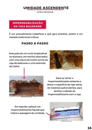 IMPERMEABILIZAÇÃO
DA VIGA BALDRAME
Em seguida, aplique um
impermeabilizante líquido que
inibirá a passagem da umidade.
Deve-se retirar a
impermeabilização existente e
deixar a superfície da viga isenta
de materiais pulverulentos, para
facilitar a adesão do
impermeabilizante com a viga.
Execução de um corte longitudinal
na alvenaria, em trechos alternados,
com uma altura de 0,20m acima da
viga de baldrame e uma extensão
de 0,50m.
É um procedimento trabalhoso e que gera entulhos, porém é um
método tradicional e eficaz.
UMIDADE ASCENDENTE
PASSO A PASSO
C O M O R E P A R A R
34
(FiberSals, 2018)
(EXTERCKOETTER e ZANCAN, 2018)
(EXTERCKOETTER e ZANCAN, 2018)
 