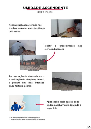 Repetir o procedimento nos
trechos adjacentes.
As instruções podem variar conforme o produto.
Devemos sempre seguir as especificações do fabricante.
Reconstrução da alvenaria, com
a realização do chapisco, reboco
e pintura em toda extensão
onde foi feito o corte.
Reconstrução da alvenaria nos
trechos, assentamento dos blocos
cerâmicos.
Após seguir esses passos, pode-
se dar o acabamento desejado à
superfície.
UMIDADE ASCENDENTE
C O M O R E P A R A R
36
(EXTERCKOETTER e ZANCAN, 2018)
(EXTERCKOETTER e ZANCAN, 2018)
(EXTERCKOETTER e ZANCAN, 2018)
(EXTERCKOETTER e ZANCAN, 2018)
 