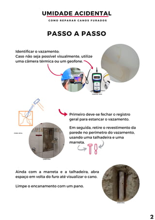 Identificar o vazamento;
Caso não seja possível visualmente, utilize
uma câmera térmica ou um geofone.
Em seguida, retire o revestimento da
parede no perímetro do vazamento,
usando uma talhadeira e uma
marreta.
Ainda com a marreta e a talhadeira, abra
espaço em volta do furo até visualizar o cano.
Primeiro deve-se fechar o registro
geral para estancar o vazamento.
PASSO A PASSO
UMIDADE ACIDENTAL 
C O M O R E P A R A R C A N O S F U R A D O S
2
Limpe o encanamento com um pano.
(FÁBIO,2018)
(TIGRE, 2017a)
(FÁBIO,2018)
(YAMATEC, 2019)
 