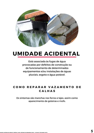 UMIDADE ACIDENTAL 
Está associada às fugas de água
provocadas por defeitos de construção ou
de funcionamento de determinados
equipamentos e/ou instalações de águas
pluviais, esgoto e água potável.
C O M O R E P A R A R V A Z A M E N T O D E
C A L H A S
Os sintomas são manchas nos forros e lajes, assim como
aparecimento de goteiras e mofo.
5
FONTES: IMAGEM DA DIREITA (TEBALDI, 2015); IMAGEM DA ESQUERDA (FELIX - CALHAS E TELHADOS, 2017).
 