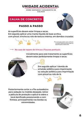 As superfícies devem estar limpas e secas.
Em seguida aplicar uma manta líquida de base acrílica,
com pincel, trincha ou rolo de textura intensa, em demãos cruzadas.
As instruções podem variar conforme
o produto. Devemos sempre seguir as
especificações do fabricante.
Em seguida aplicar 1 demão de
emulsão asfáltica para imprimação
ou solução asfáltica para imprimação
com pincel ou rolo de lã.
PASSO A PASSO
Inicialmente para este tratamento as superfícies
devem estar perfeitamente limpas e secas.
Posteriormente cortar a a fita autoadesiva
para vedação na medida desejada, retirar
a película de proteção e aplicá-la sobre o
local danificado pressionando-a com
firmeza, principalmente nas bordas ou
extremidades.
CALHA DE CONCRETO
No caso de reparo de trincas e fissuras pontuais:
UMIDADE ACIDENTAL 
C O M O R E P A R A R V A Z A M E N T O D E
C A L H A S
6
(AGATUX, 2019)
(PIATÃ, 2018)
(SILVA, 2011)
(AGATUX, 2019)
 