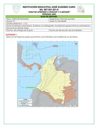 INSTITUCIÓN EDUCATIVA JOSÉ EUSEBIO CARO
Nit: 807.001.921-0
“AQUÍ SE APRENDE A PENSAR Y A DECIDIR”
PERIODO UNO
GUIA DE REPASO
Área: CIENCIAS SOCIALES Asignatura: Ciencias Sociales
Grado: 5° Sede: EL PALOMAR
Unidad didáctica: 1-2-3
Tema: El territorio colombiano, El relieve y la hidrografía, la población grupos étnicos colombianos
Docente (s): Denise Vega
Fechas de entrega de la guía: Fecha de devolución de actividades:
ACTIVIDAD 1.
Ubica en el mapa los países que limitan con Colombia y la medida de sus fronteras
 