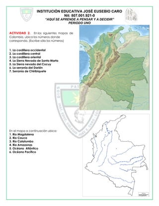 INSTITUCIÓN EDUCATIVA JOSÉ EUSEBIO CARO
Nit: 807.001.921-0
“AQUÍ SE APRENDE A PENSAR Y A DECIDIR”
PERIODO UNO
ACTIVIDAD 2. En los siguientes mapas de
Colombia, ubica los números donde
corresponda. (Escribe sólo los números)
1. La cordillera occidental
2. La cordillera central
3. La cordillera oriental
4. La Sierra Nevada de Santa Marta
5. La Sierra nevada del Cocuy
6. La serranía del Darién
7. Serranía de Chiribiquete
En el mapa a continuación ubica:
1. Rio Magdalena
2. Rio Cauca
3. Rio Catatumbo
4. Rio Amazonas
5. Océano Atlántico
6. Océano Pacífico
 