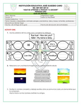 INSTITUCIÓN EDUCATIVA JOSÉ EUSEBIO CARO
Nit: 807.001.921-0
“AQUÍ SE APRENDE A PENSAR Y A DECIDIR”
PERIODO UNO
GUIA DE REPASO
Área: Idiomas Asignatura: Inglés
Grado: 5° Sede: EL PALOMAR
Unidad didáctica: 1-2-3
Tema: Saludos y despedidas, animales salvajes y domésticos, días y meses, la familia, profesiones.
Docente (s): Denise Vega
Fechas de entrega de la guía: Fecha de devolución de actividades:
ACTIVITY ONE.
1. Usa las palabras del recuadro para completar los diálogos
2. Relaciona con una línea la imagen con su correspondiente saludo
3. Escribe tu nombre completo y debajo escribe cómo se pronuncia cada una de las letras que
lo componen.
Haz lo mismo con los nombres de 3 de tus amigos.
 