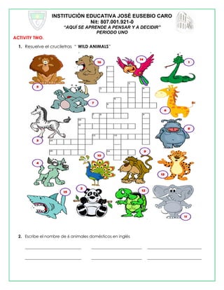 INSTITUCIÓN EDUCATIVA JOSÉ EUSEBIO CARO
Nit: 807.001.921-0
“AQUÍ SE APRENDE A PENSAR Y A DECIDIR”
PERIODO UNO
ACTIVITY TWO.
1. Resuelve el cruciletras “ WILD ANIMALS”
2. Escribe el nombre de 6 animales domésticos en inglés
____________________________ _________________________ ___________________________
____________________________ _________________________ ___________________________
 