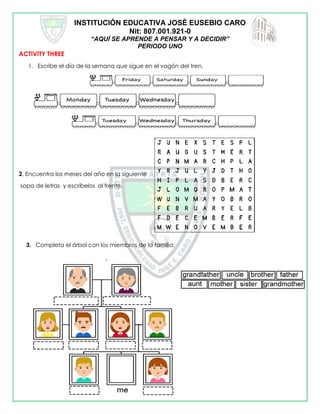 INSTITUCIÓN EDUCATIVA JOSÉ EUSEBIO CARO
Nit: 807.001.921-0
“AQUÍ SE APRENDE A PENSAR Y A DECIDIR”
PERIODO UNO
ACTIVITY THREE
1. Escribe el día de la semana que sigue en el vagón del tren.
2, Encuentra los meses del año en la siguiente
sopa de letras y escríbelos al frente.
3. Completa el árbol con los miembros de la familia:
 