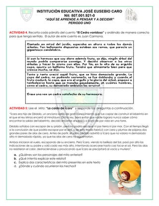 INSTITUCIÓN EDUCATIVA JOSÉ EUSEBIO CARO
Nit: 807.001.921-0
“AQUÍ SE APRENDE A PENSAR Y A DECIDIR”
PERIODO UNO
ACTIVIDAD 4. Recorta cada párrafo del cuento “El Cedro vanidoso” y ordénalo de manera correcta
para que tenga sentido. El autor de este cuento es Juan Carmona.
ACTIVIDAD 5: Lee el Mito: “La caída de Ícaro” y responde las preguntas a continuación.
“Ícaro era hijo de Dédalo, un anciano sabio de gran conocimiento que fue capaz de construir el laberinto en
el que el rey Minos encerró al minotauro. Dicho rey, para evitar que nadie lograra nunca saber cómo
encontrar la salida del laberinto, decidió encerrar al sabio y a Ícaro de por vida en una torre.
Dédalo soñaba con escapar de su prisión, pero no podría escapar ni por tierra ni por mar. Con el tiempo llegó
a la conclusión de que podría escapar por el aire, y de este modo fabricó con cera y plumas de pájaros dos
grandes pares de alas de cera. Antes de partir, el sabio Dédalo advirtió a Ícaro que no volara ni demasiado
alto ni demasiado rápido, ya que las alas de cera no aguantarían.
Ambos iniciaron el vuelo, escapando de su encierro. Pero Ícaro, viendo la belleza del Sol, pasó por alto las
indicaciones de su padre y voló cada vez más alto, intentando acercarse hasta casi tocar el sol. Pero las alas
no resistieron el calor, deshaciéndose y provocando que Ícaro se precipitará al vacío y muriera”.
a. ¿Quiénes son los personajes del mito anterior?
b. ¿Qué intenta explicar este relato?
c. Explica dos características del mito presentes en este texto
d. ¿Dónde y cuándo ocurrieron los hechos?
 