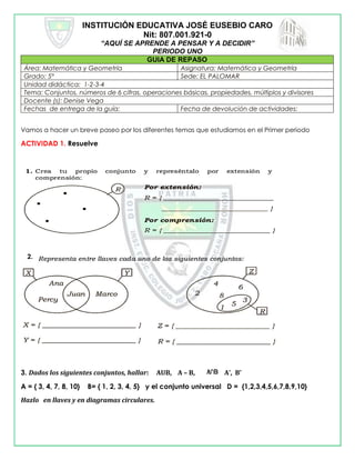 INSTITUCIÓN EDUCATIVA JOSÉ EUSEBIO CARO
Nit: 807.001.921-0
“AQUÍ SE APRENDE A PENSAR Y A DECIDIR”
PERIODO UNO
GUIA DE REPASO
Área: Matemática y Geometría Asignatura: Matemática y Geometría
Grado: 5° Sede: EL PALOMAR
Unidad didáctica: 1-2-3-4
Tema: Conjuntos, números de 6 cifras, operaciones básicas, propiedades, múltiplos y divisores
Docente (s): Denise Vega
Fechas de entrega de la guía: Fecha de devolución de actividades:
Vamos a hacer un breve paseo por los diferentes temas que estudiamos en el Primer periodo
ACTIVIDAD 1. Resuelve
3. Dados los siguientes conjuntos, hallar: AUB, A – B, A’, B’
A = { 3, 4, 7, 8, 10} B= { 1, 2, 3, 4, 5} y el conjunto universal D = {1,2,3,4,5,6,7,8,9,10}
Hazlo en llaves y en diagramas circulares.
2.
 