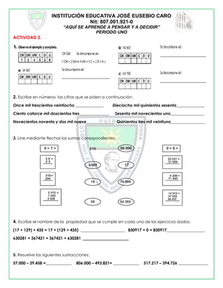 INSTITUCIÓN EDUCATIVA JOSÉ EUSEBIO CARO
Nit: 807.001.921-0
“AQUÍ SE APRENDE A PENSAR Y A DECIDIR”
PERIODO UNO
ACTIVIDAD 2.
2. Escribe en números las cifras que se piden a continuación:
Once mil trescientos veintiocho ______________ Dieciocho mil quinientos sesenta______________
Ciento catorce mil doscientos tres_______________ Sesenta mil novecientos uno_________________
Novecientos noventa y dos mil nueve______________ Quinientos tres mil veintiuno_________________
3. Une mediante flechas las sumas correspondientes:
4. Escribe el nombre de la propiedad que se cumple en cada uno de los ejercicios dados:
(17 + 129) + 435 = 17 + (129 + 435) ______________________ 830917 + 0 = 830917___________________
630281 + 367421 = 367421 + 630281 _______________________
5. Resuelve las siguientes sustracciones:
57.000 – 39.458 =_____________ 806.000 – 493.821= _____________ 517.217 – 394.726 _______________
 