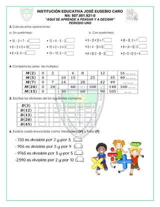 INSTITUCIÓN EDUCATIVA JOSÉ EUSEBIO CARO
Nit: 807.001.921-0
“AQUÍ SE APRENDE A PENSAR Y A DECIDIR”
PERIODO UNO
3. Calcula estas operaciones:
a. Sin paréntesis: b. Con paréntesis:
4. Completa las series de múltiplos:
5. Escribe los divisores de los siguientes números:
6. Evalúa cada enunciado como Verdadero (V) o Falso (F)
 