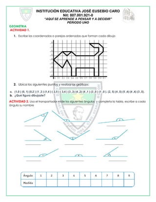 INSTITUCIÓN EDUCATIVA JOSÉ EUSEBIO CARO
Nit: 807.001.921-0
“AQUÍ SE APRENDE A PENSAR Y A DECIDIR”
PERIODO UNO
GEOMETRIA
ACTIVIDAD 1.
1. Escribe las coordenadas o parejas ordenadas que forman cada dibujo
2. Ubica los siguientes puntos y realiza los gráficos:
a. (1,0 ) (0, 1) (0,2 ) (1 ,3 ) (1,4 ) ( 2,5 ) ( 3,4 ) (3 ,3) (4 ,2) (4 ,1 ) (3 ,0 ) (1 ,0 ). (2, 5) (4 ,5) (5 ,4) (4 ,4) (3 ,5).
b. ¿Qué figura dibujaste?
ACTIVIDAD 2. Usa el transportador mide los siguientes ángulos y completa la tabla, escribe a cada
ángulo su nombre
 