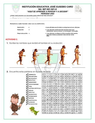 INSTITUCIÓN EDUCATIVA JOSÉ EUSEBIO CARO
Nit: 807.001.921-0
“AQUÍ SE APRENDE A PENSAR Y A DECIDIR”
PERIODO UNO
ACTIVIDAD 2.
1. Escribe los nombres que recibió el hombre en su evolución
________________ ______________ ________________ _____________ ______________
2. Encuentra estas palabras en la sopa de letras
 