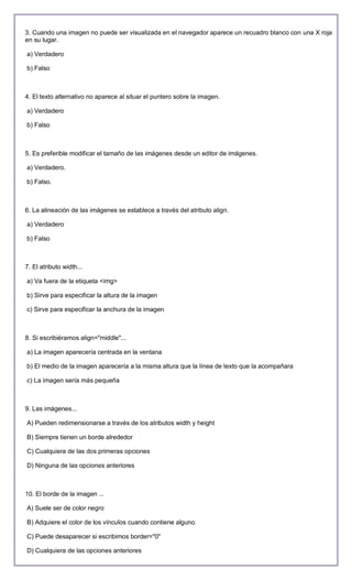 3. Cuando una imagen no puede ser visualizada en el navegador aparece un recuadro blanco con una X roja
en su lugar.

a) Verdadero

b) Falso



4. El texto alternativo no aparece al situar el puntero sobre la imagen.

a) Verdadero

b) Falso



5. Es preferible modificar el tamaño de las imágenes desde un editor de imágenes.

a) Verdadero.

b) Falso.



6. La alineación de las imágenes se establece a través del atributo align.

a) Verdadero

b) Falso



7. El atributo width...

a) Va fuera de la etiqueta <img>

b) Sirve para especificar la altura de la imagen

c) Sirve para especificar la anchura de la imagen



8. Si escribiéramos align="middle"...

a) La imagen aparecería centrada en la ventana

b) El medio de la imagen aparecería a la misma altura que la línea de texto que la acompañara

c) La imagen sería más pequeña



9. Las imágenes...

A) Pueden redimensionarse a través de los atributos width y height

B) Siempre tienen un borde alrededor

C) Cualquiera de las dos primeras opciones

D) Ninguna de las opciones anteriores



10. El borde de la imagen ...

A) Suele ser de color negro

B) Adquiere el color de los vínculos cuando contiene alguno

C) Puede desaparecer si escribimos border="0"

D) Cualquiera de las opciones anteriores
 