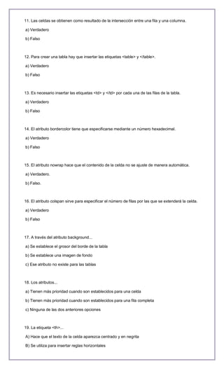 11. Las celdas se obtienen como resultado de la intersección entre una fila y una columna.

a) Verdadero

b) Falso



12. Para crear una tabla hay que insertar las etiquetas <table> y </table>.

a) Verdadero

b) Falso



13. Es necesario insertar las etiquetas <td> y </td> por cada una de las filas de la tabla.

a) Verdadero

b) Falso



14. El atributo bordercolor tiene que especificarse mediante un número hexadecimal.

a) Verdadero

b) Falso



15. El atributo nowrap hace que el contenido de la celda no se ajuste de manera automática.

a) Verdadero.

b) Falso.



16. El atributo colspan sirve para especificar el número de filas por las que se extenderá la celda.

a) Verdadero

b) Falso



17. A través del atributo background...

a) Se establece el grosor del borde de la tabla

b) Se establece una imagen de fondo

c) Ese atributo no existe para las tablas



18. Los atributos...

a) Tienen más prioridad cuando son establecidos para una celda

b) Tienen más prioridad cuando son establecidos para una fila completa

c) Ninguna de las dos anteriores opciones



19. La etiqueta <th>...

A) Hace que el texto de la celda aparezca centrado y en negrita

B) Se utiliza para insertar reglas horizontales
 