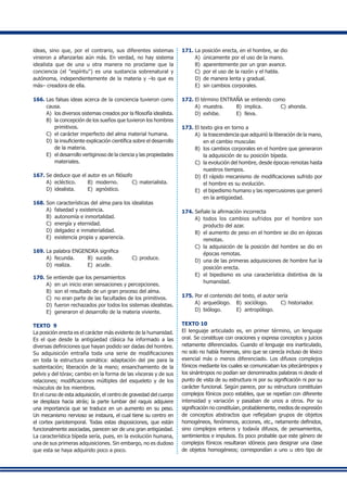 ideas, sino que, por el contrario, sus diferentes sistemas
vinieron a afianzarlas aún más. En verdad, no hay sistema
idealista que de una u otra manera no proclame que la
conciencia (el "espíritu") es una sustancia sobrenatural y
autónoma, independientemente de la materia y –lo que es
más– creadora de ella.
166.	Las falsas ideas acerca de la conciencia tuvieron como
causa.
A)	 los diversos sistemas creados por la filosofía idealista.
B) 	la concepción de los sueños que tuvieron los hombres
primitivos.
C)	 el carácter imperfecto del alma material humana.
D) 	la insuficiente explicación científica sobre el desarrollo
de la materia.
E) 	el desarrollo vertiginoso de la ciencia y las propiedades
materiales.
167.	Se deduce que el autor es un filósofo
A) 	ecléctico.	 B) 	moderno.	 C) 	materialista.
D) 	idealista.	 E) 	agnóstico.
168.	Son características del alma para los idealistas
A) 	falsedad y existencia.
B) 	autonomía e inmortalidad.
C) 	energía y eternidad.
D) 	delgadez e inmaterialidad.
E) 	existencia propia y apariencia.
169.	La palabra ENGENDRA significa
A) 	fecunda.	 B) 	sucede.	 C) 	produce.
D) 	realiza.	 E) 	acude.
170.	Se entiende que los pensamientos
A) 	en un inicio eran sensaciones y percepciones.
B)	 son el resultado de un gran proceso del alma.
C)	 no eran parte de las facultades de los primitivos.
D) 	fueron rechazados por todos los sistemas idealistas.
E)	 generaron el desarrollo de la materia viviente.
TEXTO 9
La posición erecta es el carácter más evidente de la humanidad.
Es el que desde la antigüedad clásica ha informado a las
diversas definiciones que hayan podido ser dadas del hombre.
Su adquisición entraña toda una serie de modificaciones
en toda la estructura somática: adaptación del pie para la
sustentación; liberación de la mano; ensanchamiento de la
pelvis y del tórax; cambio en la forma de las vísceras y de sus
relaciones; modificaciones múltiples del esqueleto y de los
músculos de los miembros.
En el curso de esta adquisición, el centro de gravedad del cuerpo
se desplaza hacia atrás; la parte lumbar del raquis adquiere
una importancia que se traduce en un aumento en su peso.
Un mecanismo nervioso se instaura, el cual tiene su centro en
el cortex pariotemporal. Todas estas disposiciones, que están
funcionalmente asociadas, parecen ser de una gran antigüedad.
La característica bípeda sería, pues, en la evolución humana,
una de sus primeras adquisiciones. Sin embargo, no es dudoso
que esta se haya adquirido poco a poco.
171.	La posición erecta, en el hombre, se dio
A) 	únicamente por el uso de la mano.
B) 	aparentemente por un gran avance.
C) 	por el uso de la razón y el habla.
D) 	de manera lenta y gradual.
E) 	sin cambios corporales.
172.	El término ENTRAÑA se entiendo como
A) 	muestra.	 B) 	implica.	 C) 	ahonda.	
D) 	exhibe. 	 E) 	lleva.
173.	El texto gira en torno a
A) 	la trascendencia que adquirió la liberación de la mano,
en el cambio muscular.
B) 	los cambios corporales en el hombre que generaron
la adquisición de su posición bípeda.
C)	 la evolución del hombre, desde épocas remotas hasta
nuestros tiempos.
D)	 El rápido mecanismo de modificaciones sufrido por
el hombre es su evolución.
E)	 el bipedismo humano y las repercusiones que generó
en la antigüedad.
174.	Señale la afirmación incorrecta
A) 	todos los cambios sufridos por el hombre son
producto del azar.
B) 	el aumento de peso en el hombre se dio en épocas
remotas.
C) 	la adquisición de la posición del hombre se dio en
épocas remotas.
D) 	una de las primeras adquisiciones de hombre fue la
posición erecta.
E) 	el bipedismo es una característica distintiva de la
humanidad.
175.	Por el contenido del texto, el autor sería
A) 	arqueólogo.	 B) 	sociólogo.	 C) 	historiador.
D) 	biólogo.	 E) 	antropólogo.
TEXTO 10
El lenguaje articulado es, en primer término, un lenguaje
oral. Se constituye con oraciones y expresa conceptos y juicios
netamente diferenciados. Cuando el lenguaje era inarticulado,
no solo no había fonemas, sino que se carecía incluso de léxico
esencial más o menos diferenciado. Los difusos complejos
fónicos mediante los cuales se comunicaban los pitecántropos y
los sinántropos no podían ser denominados palabras ni desde el
punto de vista de su estructura ni por su significación ni por su
carácter funcional. Según parece, por su estructura constituían
complejos fónicos poco estables, que se repetían con diferente
intensidad y variación y pasaban de unos a otros. Por su
significación no constituían, probablemente, medios de expresión
de conceptos abstractos que reflejaban grupos de objetos
homogéneos, fenómenos, acciones, etc., netamente definidos,
sino complejos enteros y todavía difusos, de pensamientos,
sentimientos e impulsos. Es poco probable que este género de
complejos fónicos resultaran idóneos para designar una clase
de objetos homogéneos; correspondían a uno u otro tipo de
 