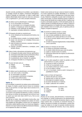 situación concreta, percibida por los sentidos y que abarcaba a
un complejo conjunto de objetos y fenómenos heterogéneos.
Cuando el lenguaje era inarticulado, no había ni podía haber
palabras diferenciadas desde el punto de vista de su estructura
y de su significación ni, por ende conceptos abstractos.
176.	Se deduce que los pitecántropos y sinántropos
A)	 no se comunicaban con fonemas.
B) 	se comunicaban con un lenguaje articulado.
C) 	poseían un lenguaje que carecía de palabras.
D) 	utilizaban un tipo sofisticado de palabras.
E) 	expresaban conceptos abstractos y mediatos.
177.	El lenguaje articulado se caracteriza por
A) 	no ser utilizado por los antecesores del hombre y los
primates.
B) 	su mensaje intenso y variado, y su constante mejoría.
C)	 poseer una estructura con complejos fónicos poco
estable y duraderos.
D)	 estar formados de oraciones y expresar conceptos y
juicios diferenciados.
E) 	expresar conceptos abstractos y complejos, como
también difusos.
178.	Sobre el texto, afirmaríamos principalmente que
A)	 el lenguaje articulado posee fonemas significativos.
B)	 el lenguaje inarticulado expresa sentimientos difuso.
C) 	el lenguaje inarticulado carece de palabras.
D)	 el pensamiento solo se trasmite con palabras.
E) 	el lenguaje articulado es un lenguaje oral.
179.	El autor del texto sería un
A) 	biólogo.	 B) 	filólogo	
C) 	sicólogo.	 D) 	lingüista.	
E) 	gramático.
180.	Se deduce que los pitecántropos y el sinántropos
A) 	eran seres mudos e insociables.
B) 	se comunicaban con gestos.
C) 	no expresaban sentimientos ni impulsos.
D) 	emitían juicios diferenciados.
E) 	se comunicaban con onomatopeyas.
TEXTO 11
En la actualidad, la operación de cesárea carece prácticamente
de riesgos. Es rápida y puede hacerse incluso con anestesia
local, lo que permite a la mujer seguir todo el proceso de la
intervención.
La cesárea consiste en extraer el niño de la matriz a través de
una incisión en las paredes del abdomen y el útero. La leyenda
hace derivar el nombre de esta operación de la forma en que
se supone que nació Julio César (100-44 a.C.). Pero es una
mera suposición.
Se sabe que su madre, Julia, vivió todavía muchos años, cosa
difícil de creer si aceptamos la hipótesis de la cesárea. Es mucho
más probable que esta palabra se derive de la Les caesarea (el
verbo latino caedere significa cortar), ley romana que obligaba a
intervenir a la mujer muerta en las últimas semanas de embarazo,
con la esperanza de salvar a la criatura.
Existen varias razones por las que a veces se impone la cesárea.
Si se tiene sospechas de posibles dificultades en un próximo
parto, los médicos realizan investigaciones a fondo para aclarar
el caso. Mediante la radiografía se puede medir el tamaño de la
pelvis. De otra parte, un examen ultrasónico trazará un gráfico en
ondas sonoras del tamaño de la cabeza del feto. Si aparece que
la pelvis es demasiado pequeña o el niño demasiado grande, los
médicos deciden la necesidad del parto por cesárea y ordenan el
ingreso de la gestante en un hospital. Esto causa, evidentemente,
gran ansiedad y temor en la madre, pero, en general, pronto se
resigna y recupera la esperanza.
181.	Se practica la cesárea siempre y cuando
A) 	ya se experimentó un primero parto.
B)	 casi no existe posibilidad de vida de la mujer.
C) 	el diámetro de la cabeza del feto es el normal.
D) 	no hay la correcta relación entre la pelvis y cabeza
del neonato.
E)	 la madre no reacciona negativamente a medicamentos
como la penicilina
182.	Se deduce en tiempos de Julio César
A) 	la cesárea se practicaba ocultamente.
B) 	no existía medios técnicos para evitar los partos.
C) 	existía un repudio social a la cesárea.
D)	 difícilmente sobrevivían las mujeres a la intervención
de cesárea.
E) 	únicamente se atendía a partos normales.
183.	Si por la pelvis pequeña la madre ha perdido un hijo
anteriormente en un parto, entonces
A) 	es porque la madre es primeriza.
B) 	el feto se ha presentado de pie.
C) 	una cesárea evitará que vuelva a ocurrir.
D) 	no fue al médico a tiempo.
E) 	con la tecnología moderna podrá menguarse la
posibilidad de muerte.
184.	¿Cuál es el título del fragmento?
A) 	Historia del parto por cesárea.
B) 	Razones para un parto por cesárea.
C) 	Etimología de la palabra cesárea.
D) 	El avance del derecho en medicina.
E) 	Origen y aplicación de la cesárea.
185.	La palabra INTERVENIR se entiende como
A) 	curar.	 B) 	tratar.	
C)	 rehabilitar.	 D) 	operar.	
E) 	medicar.
TEXTO 12
Muchos son los sucesos, descubrimientos o invenciones que
han originado un cambio fundamental en los planteamientos
y modo de vida de los habitantes del planeta, desde su origen
hasta nuestros días. La imprenta, la revolución francesa, el
teléfono, las guerras mundiales, los ordenadores, y tantas otras
cosas han estado en el origen de grandes transformaciones
sufridas por la sociedad del momento. Hoy en día, estamos
 