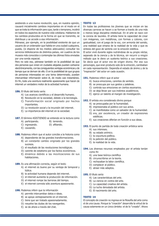 asistiendo a una nueva revolución, que, en nuestra opinión,
causará inicialmente cambios importantes en el modo en el
que se trata la información pero que, tarde o temprano, incidirá
en todos los aspectos de nuestra vida cotidiana. Hablamos de
los cambios producidos en la forma en que se transmite, se
distribuye y se accede a esa información.
Piénsese, por ejemplo, en la posibilidad existente de que un
usuario de un ordenador que habita en una ciudad cualquiera,
pueda, (si dispone de los medios adecuados) consultar los
servicios bibliotecarios de distintos países, ver cuadros de los
museos más conocidos o contemplar las últimas fotos enviadas
por una sonda espacial.
Pero no solo eso, piénsese también en la posibilidad de que
dos personas que vivían en ciudades alejadas puedan cartearse
electrónicamente, con las consiguientes ventajas económicas y de
tiempo que se derivan de ello. O en la posibilidad de que grupos
de personas interesadas en una tema determinado, puedan
intercambiar información sobre él, de modo casi instantáneo.
En fin, toda una aventura realmente apasionante que hacen de
internet un verdadero motor de la actividad humana.
186.	El título del texto sería:
A)	 Los avances científicos y el desarrollo humano.
B)	 Revolución en la sociedad, debido a la tecnología.
C)	 Transformación social originado por hechos
importantes.
D)	 La revolución social y la incursión del internet.
E) 	La importancia del internet en la sociedad.
187.	El término ASISTIENDO se entiendo en la lectura como
A) 	participando.	 B) 	teniendo.	
C) 	ingresando. 	 D) 	afiliando.	
E) 	causando.
188.	Podemos inferir que el autor concibe a la historia como
A) 	dependiente de las grandes transformaciones.
B)	 un constante cambio originado por los grandes
sucesos.
C)	 el resultado de las revoluciones tecnológicas.
D)	 carente de estatismo por los factos económicos.
E) 	dinámica debido a las movilizaciones de sus
habitaciones.
189.	Es una afirmación correcta, según el texto
A)	 el internet es bueno por su ventaja de temporal y
lúdica.
B) 	la actividad humana depende del internet.
C)	 el internet aumenta la producción de información.
D) 	el internet rompe las berreras del tiempo.
E)	 el internet connota sólo aventura apasionante.
190.	Podemos inferir que la información
A) 	permite intercambiar datos e ideas.
B) 	se apoya ventajosamente en el internet.
C) 	tiene que ser tratado apasionadamente.
D) 	resuelve las dudas de los navegantes.
E) 	se da ahora a través del chat.
TEXTO 13
En todas las profesiones los jóvenes que se inician en las
diversas carreras se hacen o se forman a través de una más
o menos larga disciplina intelectual. En el arte se nace con
la corona de laureles. El artista tiene la capacidad de crear
con imágenes, con metáforas, con formas y colores, con
gestualidad, con el juego de la voz, con armonía del sonido,
una realidad que emana de la realidad de la vida y que es
síntesis del goce de sentirla con la emoción estética.
El actor vivió durante siglos nutriéndose de su propio néctar,
separado de la ciencia y de la técnica, sin recurrir a ningún
método que le diera un sustento teórico a sus creaciones.
Se decía que el actor era de origen divino. Por eso sus
personajes, que eran producto solo de la emoción, cambiaban
en cada representación. Dependía el estado de ánimo y de la
"inspiración" del actor en cada ocasión.
191.	Podemos inferir que el actor
A) 	busca emociones, carentes de sentido.
B) 	se preocupa por sus gestos y palabras.
C)	 controla sus emociones en ciertos escenarios.
D) 	se deja llevar por sus instintos académicos.
E) 	ejerce un talento al margen de investigación.
192.	El artista era considerado divino porque
A) 	se preocupaba por la humanidad.
B) 	impresionaba al público con sus actos.
C)	 se manifestaba como un salvador de la humanidad.
D)	 era, por excelencia, un creador de expresiones
estéticas.
E)	 sus creaciones diferían en función a sus ideas.
193.	El punto de partida de toda creación artística seria
A) 	sus intereses.
B) 	su estado anímico.
C) 	la coyuntura política.
D) 	la petición del público.
E) 	la realidad de la vida.
194.	Los diversos recursos empleados por el artista tenían
como fin
A) 	una base teórica científica
B) 	circunscribirse en la teoría.
C) 	rechazaban la labor científica.
D) 	complacer al público.
E) 	atraer más adeptos.
195.	El título sería:
A) 	Las características del arte.
B) 	La ciencia en contra del arte.
C) 	La capacidad creativa del artista.
D) 	La lucha denodada del artista.
E) 	El nacimiento del arte.
TEXTO 14
El concepto de creación no ingresa en la filosofía del arte como
el de una causa. Porque la "creación" desarrolla la virtud de la
causa solamente en un único ámbito: el de lo "creado". Ahora
 