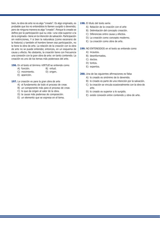bien, la obra de arte no es algo "creado". Es algo originado, es
probable que los no entendidos lo llamen surgido o devenido;
pero de ninguna manera es algo "creado". Porque lo creado se
define por la participación que su vida –una vida superior a la
de lo originado– tiene en la intención de salvación. Participación
sin restricciones, Y si bien la naturaleza (como escenario de
la historia) y también el hombre tienen esa participación, no
la tiene la obra de arte. La relación de la creación con la obra
de arte no se puede entender, entonces, en un esquema de
causa y efecto. No obstante, la creación tiene con frecuencia
una conexión con la gran obra de arte: en tanto contenido. La
creación es uno de los temas más poderosos del arte.
196.	En el texto el término VIRTUD se entiendo como
A) 	función.	 B) 	virtud.
C) 	movimiento.	 D) 	origen.
E) 	aparición.
197.	La creación es para la gran obra de arte
A) 	el fundamento de todo el proceso de crear.
B) 	un componente más para el proceso de crear.
C) 	lo que da origen al valor de la obra.
D) 	la causa más poderosa de composición.
E) 	un elemento que se expresa en el tema.
198.	El título del texto sería:
A) 	Relación de la creación con el arte
B) 	Delimitación del concepto creación.
C) 	Diferencias entre causa y efectos.
D) 	La creación como concepto moderno.
E) 	La creación como obra de arte.
199.	NO ENTENDIDOS en el texto se entiende como
A) 	incautos.	
B) 	desinformados.	
C) 	doctos.	
D) 	tontos.	
E) 	expertos.
200.	Una de las siguientes afirmaciones es falsa
A) 	lo creado es sinónimo de lo devenido.
B) 	lo creado es parte de una intención por la salvación.
C) 	la creación se vincula ocasionalmente con la obra de
arte.
D) 	lo creado es superior a lo surgido.
E)	 existe conexión entre contenido y obra de arte.
 