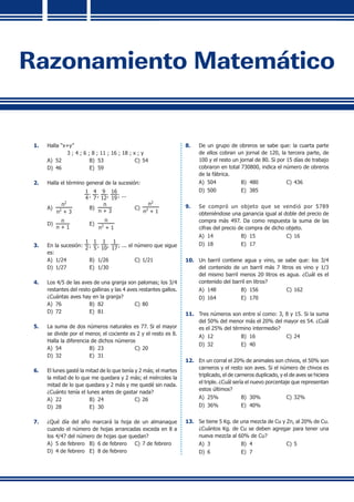 Razonamiento Matemático
1.	 Halla “x+y”
3 ; 4 ; 6 ; 8 ; 11 ; 16 ; 18 ; x ; y
A)	 52	 B)	 53	 C)	54
D)	 46	 E)	 59
2.	 Halla el término general de la sucesión:
1
4 ;
4
7 ;
9
12;
16
19; ...
A)	
n2
n2
+ 3
	 B)	
n
n + 3
	 C)	
n2
n2
+ 1
D)	
n
n + 1
	 E)	
n
n2
+ 1
3.	 En la sucesión:
1
2 ;
1
5 ;
1
10;
1
17; ... el número que sigue
es:
A)	 1/24	 B)	 1/26	 C)	1/21
D)	 1/27	 E)	 1/30
4.	 Los 4/5 de las aves de una granja son palomas; los 3/4
restantes del resto gallinas y las 4 aves restantes gallos.
¿Cuántas aves hay en la granja?
A)	 76	 B)	 82	 C)	80
D)	 72	 E)	 81
5.	 La suma de dos números naturales es 77. Si el mayor
se divide por el menor, el cociente es 2 y el resto es 8.
Halla la diferencia de dichos números
A)	 54	 B)	 23	 C)	20
D)	 32	 E)	 31
6.	 El lunes gasté la mitad de lo que tenía y 2 más; el martes
la mitad de lo que me quedara y 2 más; el miércoles la
mitad de lo que quedara y 2 más y me quedé sin nada.
¿Cuánto tenía el lunes antes de gastar nada?
A)	 22	 B)	 24	 C)	26
D)	 28	 E)	 30
7.	 ¿Qué día del año marcará la hoja de un almanaque
cuando el número de hojas arrancadas exceda en 8 a
los 4/47 del número de hojas que quedan?
A)	 5 de febrero	 B)	 6 de febrero	 C)	7 de febrero
D)	 4 de febrero	 E)	 8 de febrero
8.	 De un grupo de obreros se sabe que: la cuarta parte
de ellos cobran un jornal de 120, la tercera parte, de
100 y el resto un jornal de 80. Si por 15 días de trabajo
cobraron en total 730800, indica el número de obreros
de la fábrica.
A)	 504	 B)	 480	 C)	436
D)	 500	 E)	 385
9.	 Se compró un objeto que se vendió por 5789
obteniéndose una ganancia igual al doble del precio de
compra más 497. Da como respuesta la suma de las
cifras del precio de compra de dicho objeto.
A)	 14	 B)	 15	 C)	16
D)	 18	 E)	 17
10.	 Un barril contiene agua y vino, se sabe que: los 3/4
del contenido de un barril más 7 litros es vino y 1/3
del mismo barril menos 20 litros es agua. ¿Cuál es el
contenido del barril en litros?
A)	 148	 B)	 156	 C)	162
D)	 164	 E)	 170
11.	 Tres números son entre sí como: 3, 8 y 15. Si la suma
del 50% del menor más el 20% del mayor es 54. ¿Cuál
es el 25% del término intermedio?
A)	 12	 B)	 16	 C)	24
D)	 32	 E)	 40
12.	 En un corral el 20% de animales son chivos, el 50% son
carneros y el resto son aves. Si el número de chivos es
triplicado, el de carneros duplicado, y el de aves se hiciera
el triple. ¿Cuál sería el nuevo porcentaje que representan
estos últimos?
A)	 25%	 B)	 30%	 C)	32%
D)	 36%	 E)	 40%
13.	 Se tiene 5 Kg. de una mezcla de Cu y Zn, al 20% de Cu.
¿Cuántos Kg. de Cu se deben agregar para tener una
nueva mezcla al 60% de Cu?
A)	 3	 B)	 4	 C)	5
D)	 6	 E)	 7
 