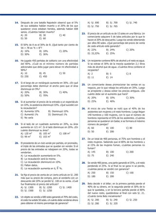 14.	 Después de una batalla Napoleón observó que el 5%
de sus soldados habían muerto y el 20% de los que
quedaron vivos estaban heridos, además habían 608
sanos. ¿Cuántos habían muerto?
A)	 20	 B)	 30	 C)	40
D)	 50	 E)	 60
15.	 El 50% de A es el 30% de B. ¿Qué tanto por ciento de
5A + 7B es “A + B”?
A)	 16%	 B)	 18%	 C)	20%
D)	 30%	 E)	 36%
16.	 He jugado 450 partidas de solitario con una efectividad
del 80%. ¿Cuál es el mínimo número de partidas
adicionales que debo jugar para elevar mi efectividad a
90%?
A)	 10	 B)	 45	 C)	50
D)	 250	 E)	 450	
17.	 Si el largo de un rectángulo aumenta en 30%. ¿En qué
porcentaje debe disminuir el ancho para que el área
disminuya en 9%?
A)	 20%	 B)	 30%	 C)	40%
D)	 50%	 E)	 70%
18.	 Si al aumentar el precio de la entrada a un espectáculo
en 10%, la asistencia disminuyó 10%. ¿Qué sucedió con
la recaudación?
A)	 Aumenta 10%	 B)	 Disminuyó 10%
C)	 Aumentó 1%	 D)	 Disminuyó 1%
E)	 No varía
19.	 Si el lado de un cuadrado aumenta en 20%, su área
aumenta en 121 m2
. Si el lado disminuye en 20%. ¿En
cuánto disminuye su área?
A)	 120 m2
	 B)	 105 m2
	 C)	108 m2
D)	 99 m2
	 E)	 103 m2
20.	 El presidente de un club vende por partido, en promedio,
el triple de las entradas que se quedan sin vender. Si el
precio de las entradas se rebajasen en 20%, todas se
venderían.
A)	 La recaudación aumentaría en 5%.
B)	 La recaudación será la misma.
C)	 La recaudación disminuirá en 10%.
D)	 Faltan datos.
E)	 La recaudación aumenta en 6, 6 %.
21.	 Se fija el precio de venta de un cierto artículo en S/. 200
más que su precio de compra, pero al venderlo con un
descuento del 20% se perdió S/. 100 en la venta. ¿Cuál
fue finalmente el precio del artículo?
A)	 S/. 1300	 B)	 S/. 1200	 C)	S/. 1400
D)	 S/. 1500	 E)	 S/. 1250
22.	 Un objeto se vendía a 680 soles ganando el 70% del costo,
el costo ha subido 50 soles. ¿A cuánto debe venderse ahora
para obtener el mismo porcentaje de ganancia?
A)	 S/. 690	 B)	 S/. 700	 C)	S/. 740
D)	 S/. 750	 E)	 S/. 765
23.	 El precio de un artículo es de 15 soles en una fábrica. Un
comerciante adquiere 5 de tales artículos por lo que le
hacen el 20% de descuento. Luego los vende obteniendo
por ellos 80 soles. ¿Qué porcentaje del precio de venta
de cada artículo está ganando?
A)	 22%	 B)	 24%	 C)	20%
D)	 33,33%	 E)	 25%
24.	 Un recipiente contiene 80% de alcohol y el resto es agua.
Si se extrae el 30% de la mezcla quedarían 2,1 litros
más de alcohol que de agua. ¿Cuántos litros contiene el
recipiente?
A)	 2	 B)	 5	 C)	8
D)	 11	 E)	 14	
25.	 Un comerciante desea promocionar las ventas en su
negocio, por lo que rebaja los artículos en 20%. Luego
se arrepiente y desea volver los precios antiguos. ¿De
cuánto debe ser el aumento que hará?
A)	 20%	 B)	 10%	 C)	30%
D)	 25%	 E)	 40%
26.	 Al inicio de una fiesta se notó que el 40% de los
asistentes son mujeres y el resto hombres. Luego llegan
140 hombres y 160 mujeres, con lo que el número de
hombres representa el 55% de los asistentes. ¿Cuántas
personas se quedaron sin bailar, si se formara el máximo
número de parejas?
A)	 60	 B)	 100	 C)	80
D)	 50	 E)	 200
27.	 De un total de 400 personas, el 75% son hombres y el
resto mujeres. Sabiendo que el 80% de los hombres y
el 15% de las mujeres fuman, ¿cuántas personas no
fuman?
A)	 145	 B)	 100	 C)	200
D)	 75	 E)	 240
28.	 Se vende 400 peras, una parte ganando el 25%, y el resto
perdiendo el 25%. Si al final no se gana ni se pierde,
¿cuántas peras se vendió con ganancia?
A)	 250	 B)	 150	 C)	100
D)	 180	 E)	 200
29.	 Beto decide ir al billar; en la primera partida pierde el
40% de su dinero, en la segunda pierde el 30% de lo
que le quedaba, y en la tercera partida pierde el 80%
del nuevo resto, quedándose al final con solo S/. 21.
¿Cuánto tenía Beto inicialmente?
A)	 S/. 200	 B)	 S/. 240	 C)	S/. 250
D)	 S/. 280	 E)	 S/. 320
 
