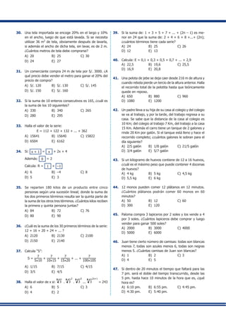 30.	 Una tela importada se encoge 20% en el largo y 10%
en el ancho, luego de que está lavada. Si se necesita
utilizar 36 m2
de tela, obviamente después de lavarla,
si además el ancho de dicha tela, sin lavar, es de 2 m.
¿Cuántos metros de tela debe comprarse?
A)	 20	 B)	 25	 C)	30
D)	 24	 E)	 27
31.	 Un comerciante compra 24 m de tela por S/. 3000. ¿A
qué precio debe vender el metro para ganar el 20% del
precio de compra?
A)	 S/. 120	 B)	 S/. 130	 C)	S/. 145
D)	 S/. 150	 E)	 S/. 160
32.	 Si la suma de 10 enteros consecutivos es 165, ¿cuál es
la suma de los 10 siguientes?
A)	 330	 B)	 340	 C)	265
D)	 280	 E)	 295
33.	 Halla el valor de la serie:
E = 112 + 122 + 132 + ... + 362
A)	 15641	 B)	 15640	 C)	15822
D)	 6504	 E)	 6162
34.	 Si: x + 1 = x + 2x + 4
	 Además: 0 = 2
	 Calcula: R = 1 + –1
A)	 6	 B)	 –4	 C)	8
D)	 5	 E)	 3
35.	 Se reparten 180 kilos de un producto entre cinco
personas según una sucesión lineal; donde la suma de
los dos primeros términos resulta ser la quinta parte de
la suma de los otros tres términos. ¿Cuántos kilos reciben
la primera y quinta persona juntas?
A)	 84	 B)	 72	 C)	76
D)	 80	 E)	 90
36.	 ¿Cuál es la suma de los 30 primeros términos de la serie:
12 + 16 + 20 + 24 + ... ?
A)	 2120	 B)	 2130	 C)	2100
D)	 2150	 E)	 2140
37.	 Calcula “S”:
S =
7
5×10
+
7
10×15
+
7
15×20
+ ... +
7
100×105
A)	 1/15	 B)	 7/15	 C)	4/15
D)	 3/5	 E)	 4/5
38.	 Halla el valor de x si: 3
5
. 3
5 3
. 3
5 5
... 3
5 2x+1
= 243
A)	 6	 B)	 5	 C)	3
D)	 4	 E)	 2
39.	 Si la suma de: 1 + 3 + 5 + 7 + ... + (2n – 1) es me-
nor en 24 que la suma de: 2 + 4 + 6 + 8 +...+ (2n);
¿cuántos términos tiene cada serie?
A)	 24	 B)	 25	 C)	26
D)	 12	 E)	 13
40.	 Calcula: E = 0,1 + 0,3 + 0,5 + 0,7 + ... + 2,9
A)	 22,5	 B)	 19,6	 C)	25,5
D)	 16,9	 E)	 20,8
41.	 Una pelota de jebe se deja caer desde 216 m de altura y
cuando rebota pierde un tercio de la altura anterior. Halla
el recorrido total de la pelotita hasta que teóricamente
quede en reposo.
A)	 650	 B)	 880	 C)	960
D)	 1080	 E)	 1200
42.	 Un padre lleva a su hija de su casa al colegio y del colegio
se va al trabajo, y por la tarde, del trabajo regresa a su
casa. Se sabe que la distancia de la casa al colegio es
10 Km; del colegio al trabajo 7 Km, del trabajo a la casa
15 Km. Además el carro tiene un tanque de 2 galones y
rinde 20 Km por galón. Si el tanque está lleno y hace el
recorrido completo; ¿cuántos galones le sobran para el
día siguiente?
A)	 2/5 galón	 B)	 1/8 galón	 C)	21/5 galón
D)	 3/4 galón	 E)	 5/7 galón
43.	 Si un kilogramo de huevos contiene de 12 a 16 huevos,
¿cuál es el máximo peso que puede contener 4 docenas
de huevos?
A)	 4 kg	 B)	 5 kg	 C)	4,5 kg
D)	 5,5 kg	 E)	 6 kg
44.	 12 monos pueden comer 12 plátanos en 12 minutos.
¿Cuántos plátanos podrán comer 60 monos en 60
minutos?
A)	 50	 B)	 12	 C)	60
D)	 300	 E)	 120
45.	 Paloma compra 3 lapiceros por 2 soles y los vende a 4
por 3 soles. ¿Cuántos lapiceros debe comprar y luego
vender para ganar 500 soles?
A)	 2000	 B)	 3000	 C)	4000
D)	 5000	 E)	 6000
46.	 Juan tiene cierto número de camisas: todas son blancas
menos 7, todas son azules menos 6, todas son negras
menos 5. ¿Cuántas camisas de Juan son blancas?
A)	 1	 B)	 2	 C)	3
D)	 4	 E)	 5
47.	 Si dentro de 20 minutos el tiempo que faltará para las
7 pm. será el doble del tiempo transcurrido, desde las
5 pm. hasta hace 10 minutos de la hora que es, ¿qué
hora es?
A)	 6:10 pm.	 B)	 6:55 pm.	 C)	4:45 pm.
D)	 4:30 pm.	 E)	 5:40 pm.
 