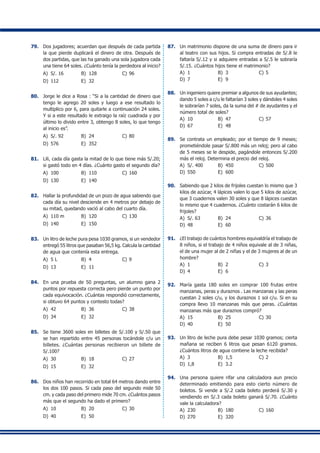 79.	 Dos jugadores; acuerdan que después de cada partida
la que pierde duplicará el dinero de otra. Después de
dos partidas, que las ha ganado una sola jugadora cada
una tiene 64 soles. ¿Cuánto tenía la perdedora al inicio?
A)	 S/. 16	 B)	 128	 C)	96
D)	 112	 E)	 32
80.	 Jorge le dice a Rosa : “Si a la cantidad de dinero que
tengo le agrego 20 soles y luego a ese resultado lo
multiplico por 6, para quitarle a continuación 24 soles.
Y si a este resultado le extraigo la raíz cuadrada y por
último lo divido entre 3, obtengo 8 soles, lo que tengo
al inicio es”.
A)	 S/. 92	 B)	 24	 C)	80
D)	 576	 E)	 352
81.	 Lili, cada día gasta la mitad de lo que tiene más S/.20;
si gastó todo en 4 días. ¿Cuánto gasto el segundo día?
A)	 100	 B)	 110	 C)	160
D)	 130	 E)	 140
82.	 Hallar la profundidad de un pozo de agua sabiendo que
cada día su nivel desciende en 4 metros por debajo de
su mitad, quedando vació al cabo del cuarto día.
A)	 110 m	 B)	 120	 C)	130
D)	 140	 E)	 150
83.	 Un litro de leche pura pesa 1030 gramos, si un vendedor
entregó 55 litros que pasaban 56,5 kg. Calcula la cantidad
de agua que contenía esta entrega.
A)	 5 L	 B)	 4	 C)	9
D)	 13	 E)	 11
84.	 En una prueba de 50 preguntas, un alumno gana 2
puntos por repuesta correcta pero pierde un punto por
cada equivocación. ¿Cuántas respondió correctamente,
si obtuvo 64 puntos y contesto todas?
A)	 42	 B)	 36	 C)	38
D)	 34	 E)	 32
85.	 Se tiene 3600 soles en billetes de S/.100 y S/.50 que
se han repartido entre 45 personas tocándole c/u un
billetes. ¿Cuántas personas recibieron un billete de
S/.100?
A)	 30	 B)	 18	 C)	27
D)	 15	 E)	 32
86.	 Dos niños han recorrido en total 64 metros dando entre
los dos 100 pasos. Si cada paso del segundo mide 50
cm. y cada paso del primero mide 70 cm. ¿Cuántos pasos
más que el segundo ha dado el primero?
A)	 10	 B)	 20	 C)	30
D)	 40	 E)	 50
87.	 Un matrimonio dispone de una suma de dinero para ir
al teatro con sus hijos. Si compra entradas de S/.8 le
faltaría S/.12 y si adquiere entradas a S/.5 le sobraría
S/.15. ¿Cuántos hijos tiene el matrimonio?
A)	 1	 B)	 3	 C)	5
D)	 7	 E)	 9
88.	 Un ingeniero quiere premiar a algunos de sus ayudantes;
dando 5 soles a c/u le faltarían 3 soles y dándoles 4 soles
le sobrarían 7 soles, da la suma del # de ayudantes y el
número total de soles?
A)	 10	 B)	 47	 C)	57
D)	 67	 E)	 48
89.	 Se contrata un empleado; por el tiempo de 9 meses;
prometiéndole pasar S/.800 más un reloj; pero al cabo
de 5 meses se le despide, pagándole entonces S/.200
más el reloj. Determina el precio del reloj.
A)	 S/. 400	 B)	 450	 C)	500
D)	 550	 E)	 600
90.	 Sabiendo que 2 kilos de frijoles cuestan lo mismo que 3
kilos de azúcar, 4 lápices valen lo que 5 kilos de azúcar,
que 3 cuadernos valen 30 soles y que 8 lápices cuestan
lo mismo que 4 cuadernos. ¿Cuánto costarán 6 kilos de
frijoles?
A)	 S/. 63	 B)	 24	 C)	36
D)	 48	 E)	 60
91.	 ¿El trabajo de cuántos hombres equivaldría el trabajo de
8 niños, si el trabajo de 4 niños equivale al de 3 niñas,
el de una mujer al de 2 niñas y el de 3 mujeres al de un
hombre?
A)	 1	 B)	 2	 C)	3
D)	 4	 E)	 6
92.	 María gasta 180 soles en comprar 100 frutas entre
manzanas, peras y duraznos . Las manzanas y las peras
cuestan 2 soles c/u, y los duraznos 1 sol c/u. Si en su
compra llevo 10 manzanas más que peras. ¿Cuántas
manzanas más que duraznos compró?
A)	 15	 B)	 25	 C)	30
D)	 40	 E)	 50
93.	 Un litro de leche pura debe pesar 1030 gramos; cierta
mañana se reciben 6 litros que pesan 6120 gramos.
¿Cuántos litros de agua contiene la leche recibida?
A)	 3	 B)	 1,5	 C)	2
D)	 1,8	 E)	 3.2
94.	 Una persona quiere rifar una calculadora aun precio
determinado emitiendo para esto cierto número de
boletos. Si vende a S/.2 cada boleto perderá S/.30 y
vendiendo en S/.3 cada boleto ganará S/.70. ¿Cuánto
vale la calculadora?
A)	 230	 B)	 180	 C)	160
D)	 270	 E)	 320
 