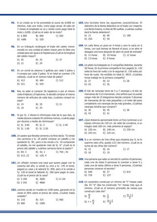 95.	 A un criado se le ha prometido la suma de $1000 en
efectivo, más una moto, como pago anual. Al cabo de
7 meses el empleado se va y recibe como pago total la
moto y $200. ¿Cuál es el valor de la moto?
A)	 $ 800	 B)	 840	 C)	920
D)	 1680	 E)	 520
96.	 En un triángulo rectángulo el triple del cateto menor
excede en una unidad al cateto mayor pero le falta una
unidad para ser igual a la hipotenusa ¿Cuál es la longitud
del cateto mayor?
A)	 35	 B)	 25	 C)	37
D)	 12	 E)	 24
97.	 En un corral se observa 3 gallinas por cada 5 patos y
4 conejos por cada 3 patos. Si en total se cuentan 176
cabezas, ¿cuál es el número total de patas?
A)	 412	 B)	 484	 C)	512
D)	 521	 E)	 544
98.	 Ray no sabe si comprar 56 tajadores o por el mismo
costo 8 lápices y 8 lapiceros. Si decidió comprar el mismo
número de artículos de cada tipo, ¿cuántos compró en
total?
A)	 19	 B)	 20	 C)	21
D)	 18	 E)	 24
99.	 Si por S/. 2 dieran 6 chirimoyas más de lo que dan, la
media docena costaría 45 céntimos menos, ¿cuánto pagó
por docena y media de chirimoyas?
A)	 S/. 3.60	 B)	 S/. 2	 C)	S/. 2.40
D)	 S/. 1.60	 E)	 S/. 2.20
100.	Un pastor que llevaba carneros a la feria decía: “Si vendo
mis carneros a S/. 20 podré comprar un caballo y me
quedarán S/. 90 ; pero si los vendo a S/. 18 comprando
el caballo, no me quedarán más de S/. 6”. ¿Cuál es el
precio del caballo y cuántos carneros tiene el pastor?
A)	 84; 3	 B)	 42; 1	 C)	750 ; 42
D)	 512; 22	 E)	 126; 4
101.	Un viñador compra una casa que quiere pagar con la
cosecha del año, si vende su vino a S/. 145 el tonel;
pagará su casa y le sobrará S/. 840, pero si lo vende a
S/. 120 el tonel le faltarán S/. 360 para pagar la casa.
¿Cuál es el precio de la casa?
A)	 5 100	 B)	 3600	 C)	6 120
D)	 2 342	 E)	 4800
102.	Leoncio vende un mueble en 1200 soles, ganando en la
venta el 20% sobre el precio de venta. ¿Cuánto había
costado?
A)	 210	 B)	 315	 C)	960
D)	 800	 E)	 1000
103.	Una bicicleta tiene las siguientes características: El
diámetro de la llanta delantera es el triple con respecto
a la llanta trasera, si ésta da 90 vueltas, ¿cuántas vueltas
dará la llanta delantera?.
A)	 15	 B)	 90	 C)	180
D)	 250	 E)	 30
104.	Un caño llena un pozo en 4 horas y otro lo vacía en 6
horas, ¿en qué tiempo se llenará el pozo, si se abre el
desagüe una hora después de abrir el canal de entrada?
A)	 11 horas	 B)	 10 horas	 C)	12 horas
D)	 13 horas	 E)	 9 horas
105.	Un piloto ha trabajado en 2 compañías distintas, durante
50 horas. En la primera compañía le han pagado S/. 120
soles la hora de vuelo y en la segunda S/. 150 soles por
hora de vuelo. Ha recibido en total S/. 6810. ¿Cuántas
horas trabajó en la primera compañía?
A)	 27	 B)	 23	 C)	28
D)	 25	 E)	 26
106.	El kilo de naranjas tiene de 5 a 7 naranjas y el kilo de
manzanas de 4 a 6 manzanas. Una señora que no puede
cargar más de 15 kilogramos decide comprar 3 docenas
de manzanas de las más pequeñas y el resto del peso
completarlo con naranjas de las más grandes. ¿Cuántas
naranjas tendría que comprar?
A)	 30	 B)	 45	 C)	38
D)	 43	 E)	 41
107.	¿Qué distancia aproximada tiene un foco luminoso a un
espejo cóncavo de 120 cm. de radio de curvatura, si su
imagen está 160 cm. más próxima al espejo?
A)	 220 cm.	 B)	 240 cm.	 C)	230 cm.
D)	 245 cm.	 E)	 225 cm.
108.	Si a un número de tres cifras que empieza por 9, se le
suprime esta cifra, queda 1/21 del número. ¿Cuál es la
suma de las cifras del número?
A)	 15	 B)	 16	 C)	17
D)	 18	 E)	 19
109.	Una persona que sabe un secreto lo cuenta a 8 personas;
cada una de éstas 9 personas lo cuentan a otras 9 y
cada una de éstas última a otras 9 personas. ¿Cuántas
personas conocen el secreto?
A)	 648	 B)	 27	 C)	819
D)	 729	 E)	 237
110.	Un carpintero construye un mínimo de “t” mesas cada
día. En “d” días ha construido “m” mesas más que el
mínimo. ¿Cuál es el número promedio de mesas que
construyó cada día?
A)	
m
d
	 B)	
c
d
	 C)	
m + t
d
D)	 t +
m
d
	 E)	
m – t
d
 