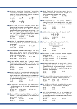 111.	Un barbero puede cortar el cabello a “x” personas en
una hora, y puede afeitar a “y” personas en una hora si
todos sus clientes desean ambos servicios. ¿A cuántos
clientes puede atender en una hora?
A)	
3
(x+y)
	 B)	
2xy
x+y
	 C)	
(x+y)
2
D)	
(x+y)
xy
	 E)	
xy
(x+y)
112.	Pedro y Pablo con sus hijos Tom y Dick compran libros
y cuando han terminado se comprueba que cada uno
ha pagado por cada uno de sus libros un número de
soles igual al número de libros que ha comprado. Cada
familia ha gastado S/.65,00. Pedro compró un libro más
que Tom, y Dick ha comprado un solo libro. ¿Quién es
el padre de Dick y cuántos libros compró Tom?
A)	 Pedro, 6	 B)	 Pablo, 7	 C)	Pedro, 7
D)	 Pablo, 6	 E)	 Pedro, 5
113.	La vida de una máquina se estima en 7 años y 8
meses. ¿A qué tanto por ciento anual se considera la
amortización?
A)	 11,05%	 B)	 13,04%	 C)	12,10%
D)	 15,20%	 E)	 5%
114.	Un comerciante compra un artículo en S/.2000. ¿Qué
precio deberá fijar para la venta, de tal manera que al
hacer un descuento del 20% aún así tiene una utilidad
del 25% del precio de costo?
A)	 S/. 3125	 B)	 S/. 3625	 C)	S/. 2549
D)	 S/. 3025	 E)	 S/. 3250
115.	Si de un depósito, que está lleno 1/3 de lo que no está
lleno, se vacía una cantidad igual a 1/8 de lo que no se
vacía, ¿qué parte del volumen del depósito quedará con
líquido?
A)	 5/32	 B)	 1/4	 C)	2/9
D)	 5/14	 E)	 4/9
116.	En un grupo de 125 chinitos; el doble de los que comen
arroz con sal solamente, comen arroz sin sal solamente
y hay tantos chinos que comen arroz con sal y sin sal
a la vez como los que comen arroz sin sal solamente.
¿Cuántos comen arroz con sal?
A)	 5	 B)	 75	 C)	100
D)	 25	 E)	 50
117.	Al preguntarle a un alumno por la hora, este respondió:
“Quedan del día los 5/7 de las horas ya transcurridas”.
¿Qué hora es?
A)	 1:20 pm.	 B)	 1:30 pm.	 C)	2:00 pm.
D)	 2:20 pm.	 E)	 3:00 pm.
118.	Se tienen 60 litros de alcohol al 65% de pureza. Si se le
agregan 15 litros de alcohol puro. ¿Cuál será el nuevo
porcentaje de la mezcla?
A)	 70%	 B)	 72%	 C)	75%
D)	 80%	 E)	 76%
119.	De un recipiente de 1000 L de vino se saca el 20% y se
reemplaza por agua. Si ésta operación se repite por 2
veces más. ¿Cuánto habrá de agua al final?
A)	 512 L	 B)	 480 L	 C)	520 L
D)	 525 L	 E)	 488 L
120.	En una mezcla de agua y vino, equivales a 200 litros y
contiene el 90% de vino. ¿Qué cantidad de agua habrá
que añadirle a la mezcla, para rebajarle en el 15% de
vino?
A)	 40	 B)	 50	 C)	60
D)	 80	 E)	 90
121.	¿Cuál es el término que sigue en la siguiente serie?
3
4 ;
6
9 ;
18
15;
72
22; ...
A)	 9/46	 B)	 256/30	 C)	12
D)	 259/30	 E)	 1
122.	Hallar la suma de las cifras del resultado final de:
8 + 98 + 998 + 9998 + ...
1444444442444444443
45 sumandos
A)	 45	 B)	 44	 C)	46
D)	 47	 E)	 48
123.	Se gaste los 2/3 de lo que no gaste, entonces lo que no
gaste representa:
A)	 3/5 de mi dinero	 B)	 3/2 de mi dinero
C)	 1/3 de mi dinero	 D)	 2/5 de mi dinero
E)	 4/5 de mi dinero
124.	En una prueba de examen un alumno gana 2 puntos
por respuesta correcta pero pierde un punto por
cada equivocación. Si después de haber contestado
50 preguntas obtiene 64 puntos, ¿cuántas preguntas
respondió correctamente?
A)	 42	 B)	 36	 C)	38
D)	 24	 E)	 32
125.	Si la suma de 20 números naturales consecutivos es M,
entonces la suma de los 20 números siguientes es:
A)	 M + 590	 B)	 M + 210	 C)	M + 400
D)	 2M	 E)	 M + 390
126.	Si al número 4626 se le suma 15 números pares
consecutivos, ¿en que cifra terminara el resultado?
A)	 6	 B)	 1	 C)	3
D)	 0	 E)	 9
127.	Una empresa consume 40% de su materia prima
disponible, lo que queda excede en 57kg a lo gastado.
¿Cuántos kilogramos de materia prima disponible tenia
la empresa?
A)	 228	 B)	 342	 C)	570
D)	 285	 E)	 171
 