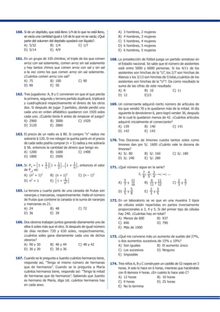 160.	Si de un depósito, que está lleno 1/4 de lo que no está lleno,
se vacía una cantidad igual a 1/6 de lo que no se vacía; ¿Qué
parte del volumen del depósito quedará con líquido?.
A)	 5/32	 B)	 1/4	 C)	1/7
D)	 5/14	 E)	 4/9
161.	En un grupo de 105 chinitos; el triple de los que comen
arroz con sal solamente, comen arroz sin sal solamente
y hay tantos chinos que comen arroz con sal y sin sal
a la vez como los que comen arroz sin sal solamente.
¿Cuántos comen arroz con sal?
A)	 75	 B)	 100	 C)	90
D)	 80	 E)	 50
162.	Tres jugadores: A, B y C convienen en que el que pierda
la primera, segunda y tercera partida duplicará, triplicará
y cuadruplicará respectivamente el dinero de los otros
dos. Si después de jugar 3 partidos, donde perdió una
cada uno en orden alfabético quedaron con 1920 soles
cada uno. ¿Cuánto tenía A antes de empezar el juego?
A)	 2960	 B)	 3000	 C)	1920
D)	 3120	 E)	 2860
163.	El precio de un radio es $ 80. Si compro "n" radios me
sobraría $ 120. Si me rebajan la quinta parte en el precio
de cada radio podría comprar (n + 5) radios y me sobraría
$ 56. entonces la cantidad de dinero que tengo es:
A)	 1200	 B)	 1600	 C)	1400
D)	 1800	 E)	 2000
164.	Si: Pn =
J
K
L
1 +
1
1
N
O
P
J
K
L
1 +
1
2
N
O
P
...
J
K
L
1 +
1
n
N
O
P
, entonces el valor
de P
n2 es:
A)	 (n2
+ 1)2
	 B)	 (n + 1)2
	 C)	(n – 1)2
D)	 n2
+ 1	 E)	
J
K
L
1 +
1
n2
N
O
P
165.	La tercera y cuarta parte de una canasta de frutas son
naranjas y manzanas, respectivamente. Halla el número
de frutas que contiene la canasta si la suma de naranjas
y manzanas es 21.
A)	 24	 B)	 48	 C)	72
D)	 36	 E)	 39
166.	Dos obreros trabajan juntos ganando diariamente uno de
ellos 6 soles más que el otro. Si después de igual número
de días reciben 720 y 630 soles, respectivamente,
¿cuántos soles gana diariamente cada uno de dichos
obreros?
A)	 90 y 30	 B)	 46 y 44	 C)	48 y 42
D)	 36 y 30	 E)	 30 y 36
167.	Cuando se le pregunta a Juanito cuántos hermanos tiene,
responde así, “Tengo el mismo número de hermanas
que de hermanos”. Cuando se le pregunta a María
cuántos hermanos tiene, responde así: “Tengo la mitad
de hermanas que de hermanos”. Sabiendo que Juanito
es hermano de María, diga Ud. cuántos hermanos hay
en cada sexo.
A)	 3 hombres, 2 mujeres
B)	 4 hombres, 3 mujeres
C)	 5 hombres, 4 mujeres
D)	 6 hombres, 5 mujeres
E)	 6 hombres, 5 mujeres
168.	La preselección de fútbol juega un partido amistoso en
el Estadio nacional. Se sabe que el número de asistentes
está entre 5000 y 6000 personas. Si los 4/11 de los
asistentes son hinchas de la “U”, los 2/7 son hinchas de
Alianza y los 3/13 son hinchas de Cristal,¿cuántos de los
asistentes son hinchas de la “U”?. Da como resultado la
suma de las cifras de este resultado
A)	 8	 B)	 10	 C)	11
D)	 12	 E)15
169.	Un comerciante adquirió cierto número de artículos de
los que vendió 70 y le quedaron más de la mitad. Al día
siguiente le devolvieron 6, pero logró vender 36, después
de lo cual le quedaron menos de 42. ¿Cuántos artículos
adquirió inicialmente el comerciante?
A)	 139	 B)	 140	 C)	141
D)	 142	 E)	 143
170.	Tres Docenas de limones cuesta tantos soles como
limones dan por S/. 1600 ¿Cuánto vale la docena de
limones?
A)	 S/. 80	 B)	 S/. 160	 C)	S/. 180
D)	 S/. 240	 E)	 S/. 280	
171.	¿Qué número sigue en la serie?
1; 7
8
; 4
5
; 3
4
; ; ; ...
A)	
5
7
y
11
16
	 B)	
6
11
y
11
12
	 C)	
2
3
y
5
7
D)	
3
5
y
5
8
	 E)	
2
3
y
3
5
172.	En un laboratorio se ve que en una muestra 3 tipos
de células están repartidas en partes inversamente
proporcionales a 3, 4 y 5. Si del primer tipo de células
hay 240. ¿Cuántas hay en total?
A)	 Menos de 600	 B)	 937
C)	 840	 D)	 790
E)	 Más de 1000
173.	¿Qué me conviene más un aumento de sueldo del 27%,
o dos aumentos sucesivos de 15% y 10%?
A)	 Son iguales	 B)	 El aumento único
C)	 Los sucesivos	 D)	 Ninguno
E)	 Imposible
174.	Tres niños A, B y C construyen un castillo de 52 naipes en 3
horas. A solo lo hace en 6 horas, mientras que haciéndolo
con B demora 4 horas. ¿En cuánto lo hace solo C?
A)	 12 horas	 B)	 10 horas
C)	 9 horas	 D)	 25 horas
E)	 No lo termina
 