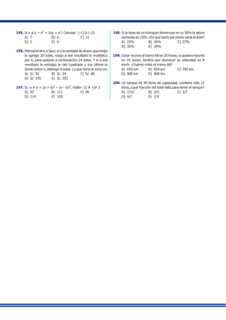 195.	Si x D y = x2
+ 2xy + y2
; Calcular: (–1) D (–2)
A)	 7	 B)	 6	 C)	11
D)	 5	 E)	 9
196.	Manuel le dice a Sara; si a la cantidad de dinero que tengo
le agrego 20 soles, luego a ese resultado lo multiplico
por 6, para quitarle a continuación 24 soles. Y si a ese
resultado le extraigo la raíz cuadrada y por último lo
divido entre 3, obtengo 8 soles. Lo que tiene al inicio es:
A)	 S/. 92	 B)	 S/. 24	 C)	S/. 80
D)	 S/. 576	 E)	 S/. 352
197.	Si: a # b = (a + b)2
– (a – b)2
; Hallar: (2 # 1)# 3
A)	 93	 B)	 111	 C)	96
D)	 114	 E)	 120
198.	Si la base de un triángulo disminuye en su 30% la altura
aumenta en 10%. ¿En qué tanto por ciento varía el área?
A)	 23%	 B)	 30%	 C)	27%
D)	 35%	 E)	 20%
199.	César recorre el tramo AB en 20 horas; si quisiera hacerlo
en 25 horas; tendría que disminuir su velocidad en 8
km/h. ¿Cuánto mide el tramo AB?
A)	 650 km	 B)	 850 km	 C)	700 km
D)	 900 km	 E)	 800 km
200.	Un tanque de 40 litros de capacidad, contiene sólo 12
litros, ¿qué fracción del total falta para llenar el tanque?
A)	 7/10	 B)	 2/3	 C)	3/7
D)	 4/7	 E)	 1/4
	 	
	 	
	 	
	 	
	 	
	 	
	 	 	
	 	
	 	
	 	
	 	
	 	
	 	
	 	
	 	
	 	
	 	
	 	
	 	
	 	
	 	
	 	
	 	
	 	
	 	
	 	
	 	
	 	
	 	
	 	
	 	 	
	 	 	
	 	 	
	 	
	 	
	 	
	 	
	 	
	 	
	 	
	 	 	
	 	
	 	
	 	
	 	
	 	
	 	
	 	
	 	
	 	
	 	
	 	
	 	
	 	
	 	
	 	 	
	 	
	 	
	 	 	
	 	 	
	 	
	 	
	 	
	 	
	 	
	 	
	 	
	 	
	 	 	
	 	
	 	
	 	
	 	
	 	
	 	
	 	
	 	
	 	
	 	
	 	
	 	
	 	
	 	
	 	
	 	
	 	
	 	
	 	
	 	
	 	
	 	
	 	
	 	 	
	 	 	
	 	
	 	
	 	
	 	
	 	
		
		
		
		
		
		
		
		
		
		
		
		
		
		
		
		
		
		
		
		
		
		
		
		
		
		
		
		
		
		
		
		
		 	
		 	
		
		
		
		
		
		
		
		
		
		
		
		
		
		
		
		
		
		
		
		
		
		
		
		
		
		
		
		
		
		
		
		
		
		
		
		
		
		
		
		
		
		
		
		
		
		
		
		
		
		
		
		
		
		
		
		
		
		
		
		
		
		
		
		
		
		
		
 