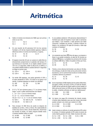 Aritmética
1.	 Hallar el número de divisores de 4680 que son primos
entre si con 351.
A)	 6	 B)	 8	 C)	5
D)	 2	 E)	 4
2.	 En una reunión de 83 personas 5/13 de los varones
fumaban y 2/5 de las mujeres bebían gaseosa. Hallar la
diferencia entre el número de hombres y mujeres.
A)	 19	 B)	 18	 C)	17
D)	 16	 E)	 22
3.	 El espacio recorrido (E) por un cuerpo en caída libre es
directamente proporcional al cuadrado del tiempo (T)
que demora en recorrerlo. Si un objeto soltado recorre
18 m en 1,5 segundos, hallar la altura de un edificio, si
una piedra soltada desde su azotea demoró 4 segundos
en llegar al primer piso.
A)	 120 m	 B)	 144 m	 C)	150 m
D)	 128 m	 E)	 160 m
4.	 Se vende 200 papayas, una parte ganando el 10% y
el resto perdiendo el 30%. Si al final no se gana ni se
pierde, ¿cuántas papayas se vendió con pérdida?
A)	 200	 B)	 150	 C)	180
D)	 100	 E)	 50
5.	 Si “a” y “b” son números pares y “c” un número impar,
luego: ¿cuál o cuáles aseveraciones son falsas?
I.	 (a + 3 b + c) es un número impar.
II.	 (a – 1) . c es un número impar.
III.	[(a + b) + 1] . (c + 1) es un número impar
A)	 Solo I	 B)	 Solo II y III	 C)	Solo II
D)	 Solo III	 E)	 Solo I y II	
6.	 Para envasar 15 000 litros de aceite se dispone de
botellas de 1/2 litro, 1 litro y 5 litros. Por cada botella de
5 litros hay 10 de un litro y 20 de medio litro. Al terminar
de envasar el aceite, no sobra ninguna botella vacía.
¿Cuántas botellas había en total?
A)	 18 000	 B)	 27 000	 C)	18 600
D)	 30 000	 E)	 32 000
7.	 A una pollada asistieron 190 personas observándose 9
hombres por cada 10 mujeres. Si por cada 12 personas
que beben 7 son hombres y cada persona que bebe
consumió 2 botellas de cerveza, ¿cuántas mujeres no
beben si se vendieron 20 cajas de cerveza y cada caja
contiene 12 botellas?
A)	 50	 B)	 70	 C)	30
D)	 40	 E)	 60
8.	 Un recipiente que tiene a0b litros de agua, se empieza a
llenar a un caudal constante, al cabo de 30 minutos se
obtiene ab0 litros y cumplidos los primeros 60 minutos
se obtiene aab litros. Hallar el caudal en litros por hora.
A)	 51	 B)	 65	 C)	45
D)	 90	 E)	 75
9.	 Treinta y cinco obreros terminarían una obra en 30 días.
Sin embargo, al cabo de 6 días se les junta cierto número
de obreros, con lo cual terminan la obra en 10 días antes.
¿Cuántos obreros se juntaron?
A)	 13	 B)	 20	 C)	15
D)	 25	 E)	 35
10.	 Se ha importado 10 000 objetos de tres países diferentes.
De Japón, el 60%, de Corea, el 25% y el resto de Taiwán.
El 80% de los artículos de Japón están en buen estado, el
90% de los de Corea y el 70% de los de Taiwán también
lo están. ¿Cuántos artículos en total son defectuosos?
A)	 1 800	 B)	 2 000	 C)	2 200
D)	 2 600	 E)	 2 100
11.	 Un banco me paga 6% trimestral de interés simple.
¿Cuánto debo depositar para que dos meses más tarde
pueda comprar una moto que costará $ 5 200.
A)	 $ 5 050	 B)	 $ 5 000	 C)	$ 5 020
D)	 $ 5 060	 E)	 $ 6 000
12.	 Javier compra un artículo y lo vende ganando el 8% sobre
la compra. Si hubiera ganado el 8% sobre el precio de
venta habría ganado $ 8 más. Hallar el precio del costo.
A)	 S/. 1 150	 B)	 S/. 1 200	 C)	S/. 1 400
D)	 S/. 1 250	 E)	 S/. 1 300
 