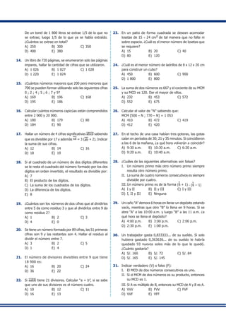 De un tonel de 1 800 litros se extrae 1/5 de lo que no
se extrae; luego 1/5 de lo que ya se había extraído.
¿Cuántos se extrae en total?
A)	 250	 B)	 300	 C)	350
D)	 400	 E)	 380
14.	 Un libro de 720 páginas, se enumeraron solo las páginas
impares, hallar la cantidad de cifras que se utilizaron.
A)	 1 026	 B)	 1 027	 C)	1 028
D)	 1 220	 E)	 1 024
15.	 ¿Cuántos números mayores que 200 pero menores que
700 se pueden formar utilizando solo las siguientes cifras
0 ; 2 ; 4 ; 5 ; 6 ; 7 y 9?
A)	 169	 B)	 196	 C)	168
D)	 195	 E)	 186
16.	 Calcular cuántos números capicúas están comprendidos
entre 2 000 y 20 000.
A)	 180	 B)	 179	 C)	80
D)	 184	 E)	 90
17.	 Hallar un número de 4 cifras significativas abcd sabiendo
que es divisible por 17 y además cd = 3 (ab + 2). Indicar
la suma de sus cifras.
A)	 12	 B)	 14	 C)	16
D)	 18	 E)	 19
18.	 Si al cuadrado de un número de dos dígitos diferentes
se le resta el cuadrado del número formado por los dos
dígitos en orden invertido, el resultado es divisible por:
A)	 7
B)	 El producto de los dígitos.
C)	 La suma de los cuadrados de los dígitos.
D)	 La diferencia de los dígitos.
E)	 8
19.	 ¿Cuántos son los números de dos cifras que al dividirlos
entre 5 da como residuo 3 y que al dividirlos entre 9 da
como residuo 2?
A)	 1	 B)	 2	 C)	3
D)	 4	 E)	 0
20.	 Se tiene un número formado por 89 cifras, las 51 primeras
cifras son 9 y las restantes son 4. Hallar el residuo al
dividir el número entre 7.
A)	 3	 B)	 2	 C)	5
D)	 1	 E)	 4
21.	 El número de divisores divisibles entre 9 que tiene
18 900 es:
A)	 16	 B)	 20	 C)	24
D)	 36	 E)	 22
22.	 Si aabb tiene 21 divisores. Calcular “a + b”, si se sabe
que uno de sus divisores es el número cuatro.
A)	 10	 B)	 12	 C)	11
D)	 16	 E)	 13
23.	 En un patio de forma cuadrada se desean acomodar
losetas de 15 × 24 cm2
de tal manera que no falte ni
sobre espacio. ¿Cuál es el menor número de losetas que
se requiere?
A)	 15	 B)	 20	 C)	40
D)	 80	 E)	 120
24.	 ¿Cuál es el menor número de ladrillos de 8 x 12 x 20 cm
para construir un cubo?
A)	 450	 B)	 600	 C)	900
D)	 1 800	 E)	 800
25.	 La suma de dos números es 667 y el cociente de su MCM
y su MCD es 120. Dar el mayor de ellos.
A)	 232	 B)	 453	 C)	572
D)	 552	 E)	 675
26.	 Calcular el valor de “N” sabiendo que:
	 MCM [500 – N ; 770 – N] = 1 053
A)	 410	 B)	 472	 C)	419
D)	 412	 E)	 420
27.	 En el techo de una casa habían tres goteras, las gotas
caían en períodos de 30; 21 y 35 minutos. Si coincidieron
a las 6 de la mañana, ¿a qué hora volverán a coincidir?
A)	 9:30 a.m.	 B)	 10:30 a.m.	 C)	6:20 a.m.
D)	 9:20 a.m.	 E)	 10:40 a.m.
28.	 ¿Cuáles de las siguientes alternativas son falsas?
I.	 Un número primo más otro número primo siempre
resulta otro número primo.
II.	 La suma de cuatro números consecutivos es siempre
divisible por cuatro.
III.	Un número primo es de la forma (6 + 1)
o
. (6 – 1)
o
A)	 I y II	 B)	 II y III	 C)	I y III
D)	 I, II y III	 E)	 Ninguna
29.	 Un caño “A” demora 6 horas en llenar un depósito estando
vacío, mientras que otro “B” lo llena en 9 horas. Si se
abre “A” a las 10:00 a.m. y luego “B” a las 11 a.m. ¿a
qué hora se llena el depósito?
A)	 4:00 p.m.	 B)	 3:00 p.m.	 C)	2:00 p.m.
D)	 2:30 p.m.	 E)	 1:00 p.m.
30.	 Un trabajador gasta 0,833333... de su sueldo. Si solo
hubiera gastado 0,363636... de su sueldo le habría
quedado 93 nuevos soles más de lo que le quedó.
¿Cuánto gastaría?
A)	 S/. 160	 B)	 S/. 72	 C)	S/. 84
D)	 S/. 165	 E)	 S/. 145
31.	 Indicar verdadero (V) o falso (F):
I.	 El MCD de dos números consecutivos es uno.
II.	 Si el MCM de dos números es su producto, entonces
su MCD es 1.
III.	Si A es múltiplo de B, entonces su MCD de A y B es A.
A)	 VVV	 B)	 FVV	 C)	FVF
D)	 VVF	 E)	 VFF
 
