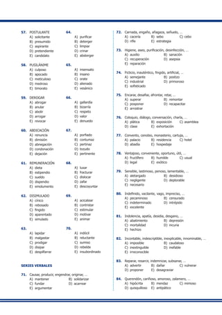 57.	 POSTULANTE
A) 	solicitante
B) 	presumido
C) 	aspirante
D) 	pretendiente
E) 	candidato
58.	 PUSILÁNIME
A) 	culposo
B) 	apocado
C) 	meticuloso
D) 	medroso
E) 	timorato
59.	 DEROGAR
A) 	abrogar
B) 	anular
C) 	abolir
D)	 arrogar
E) 	revocar
60.	 ABDICACIÓN
A) 	renuncia
B) 	dimisión
D) 	abnegación
D) 	condonación
E) 	dejación
61.	 REMUNERACIÓN
A) 	dieta
B) 	estipendio
C) 	sueldo
D) 	dispendio
E) 	emolumento
62.	 DISIMULADO
A) 	cínico
B) 	rebosado
C) 	fingido
D) 	aparentado
E) 	simulado
63.	
A) 	lapidar
B) 	malgastar
C) 	prodigar
D) 	disipar
E) 	despilfarrar
64.	
A) 	purificar
B) 	deterger
C) 	limpiar
D) 	crinar
E) 	absterger
65.	
A) 	insensato
B) 	insano
C) 	orate
D) 	alienado
E) 	vesánico
66.	
A) 	gallardía
B) 	bizarría
C) 	respeto
D) 	valor
E) 	denuedo
67.	
A) 	porfiado
B) 	contumaz
C) 	pertinaz
D) 	tozudo
E) 	pertinente
68.	
A) 	luxar
B) 	fracturar
C) 	dislocar
D) 	zafar
E) 	descoyuntar
69.	
A) 	acicatear
B) 	contristar
C) 	estimular
D) 	motivar
E) 	animar
70.	
A) 	indócil
B) 	reluctante
C) 	sumiso
D) 	rebelde
E) 	insubordinado
SERIES VERBALES
71.	 Causar, producir, engendrar, originar, …
A) 	mantener	 B) 	solidarizar
C) 	fundar	 D) 	acarrear
E) 	argumentar
72.	 Carnada, engaño, añagaza, señuelo, …
A) 	cacería	 B) 	sebo	 C) 	cebo	
D) 	rifle	 E) 	estrategia
73.	 Higiene, aseo, purificación, desinfección, …
A)	 auxilio	 B) 	sanación
C) 	recuperación	 D) 	asepsia
E) 	reparación
74.	 Ficticio, inauténtico, fingido, artificial, …
A) 	semejante	 B) 	postizo	
C) 	industrial	 D) 	primoroso	
E) 	sofisticado
75.	 Encarar, desafiar, afrontar, retar, …
A) 	superar	 B) 	remontar	
C) 	posponer	 D) 	recapacitar	
E) 	arrostrar
76.	 Coloquio, diálogo, conversación, charla, …
A) 	plática	 B) 	exposición	 C) 	asamblea
D) 	clase	 E) 	exhortación
77.	 Convento, cenobio, monasterio, cartuja, …
A) 	palacio	 B) 	residencia	 C) 	hotel	
D) 	abadía	 E) 	hospedaje
78.	 Ventajoso, conveniente, oportuno, útil, …
A) 	fructífero	 B) 	humilde	 C) 	usual	
D) 	legal	 E) 	exótico
79.	 Sensible, lastimoso, penoso, lamentable, …
A) 	aletargado	 B) 	desidioso
C) 	negligente	 D) 	deplorable
E) 	necesario
80.	 Indefinido, vacilante, vago, impreciso, …
A) 	pecaminoso	 B) 	censurado
C) 	indeterminado	 D) 	intrépido
E) 	excelente
81.	 Indolencia, apatía, desidia, desgano, …
A) 	abatimiento	 B) 	depresión
C) 	mortalidad	 D) 	incuria
E) 	hechizo
82.	 Incontable, indescriptible, inexplicable, innominable, …
A) 	imposible	 B) 	caudaloso
C) 	inextinguible	 D) 	inefable
E) 	irreconocible
83.	 Reparar, resarcir, indemnizar, subsanar, …
A) 	advertir	 B) 	dañar	 C) 	vulnerar
D) 	proponer	 E) 	desagraviar
84.	 Querendón, cariñoso, amoroso, zalamero, …
A) 	hipócrita	 B) 	mendaz	 C) 	mimoso
D) 	quisquilloso	 E) 	antipático
 