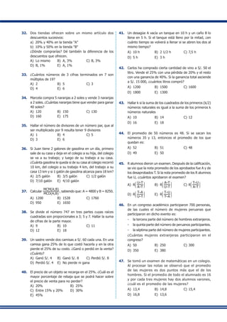 32.	 Dos tiendas ofrecen sobre un mismo artículo dos
descuentos sucesivos:
	 a)	 20% y 40% en la tienda "A"
	 b)	 10% y 50% en la tienda "B"
	 ¿Dónde comprarías? Dé también la diferencia de los
descuentos que ofrecen.
A)	 Lo mismo	 B)	 A, 3%	 C)	B, 3%
D)	 B, 1%	 E)	 A, 1%
33.	 ¿Cuántos números de 3 cifras terminados en 7 son
múltiplos de 19?
A)	 2	 B)	 5	 C)	3
D)	 4	 E)	 6
34.	 Marcela compra 5 naranjas a 2 soles y vende 3 naranjas
a 2 soles. ¿Cuántas naranjas tiene que vender para ganar
40 soles?
A)	 120	 B)	 150	 C)	130
D)	 160	 E)	 175
35.	 Hallar el número de divisores de un número par, que al
ser multiplicado por 9 resulta tener 9 divisores
A)	 1	 B)	 4	 C)	5
D)	 3	 E)	 6
36.	 Si Juan tiene 2 galones de gasolina en un día, primero
sale de su casa y deja en el colegio a su hija, del colegio
se va a su trabajo; y luego de su trabajo a su casa.
¿Cuánta gasolina le queda si de su casa al colegio recorrió
10 km, del colegio a su trabajo 4 km, del trabajo a su
casa 13 km y si 1 galón de gasolina alcanza para 18 km?
A)	 2/5 galón	 B)	 3/5 galón	 C)	1/2 galón
D)	 7/10 galón	 E)	 4/10 galón
37.	 Calcular
MCM(A;B)
MCD(A;B)
, sabiendo que: A = 4800 y B = 8250.
A)	 1200	 B)	 1528	 C)	1760
D)	 950	 E)	 1650
38.	 Se divide el número 747 en tres partes cuyas raíces
cuadradas son proporcionales a 3; 5 y 7. Hallar la suma
de cifras de la parte mayor.
A)	 9	 B)	 10	 C)	11
D)	 12	 E)	 18
39.	 Un sastre vende dos camisas a S/. 60 cada una. En una
camisa gana 25% de lo que costó hacerla y en la otra
pierde el 25% de su costo. ¿Ganó o perdió en la venta?
¿Cuánto?
A)	 Ganó S/. 4	 B)	 Ganó S/. 8	 C)	Perdió S/. 8
D)	 Perdió S/. 4	 E)	 No pierde ni gana
40.	 El precio de un objeto se recarga en el 25%. ¿Cuál es el
mayor porcentaje de rebaja que se podrá hacer sobre
el precio de venta para no perder?
A)	 20%	 B)	 25%	
C)	 Entre 15% y 20%	 D)	 30%
E)	 45%
41.	 Un desagüe A vacía un tanque en 10 h y un caño B lo
llena en 5 h. Si el tanque está lleno por la mitad, ¿en
cuánto tiempo se volverá a llenar si se abren los dos al
mismo tiempo?
A)	 10 h	 B)	 2 1/2 h	 C)	7,5 h
D)	 5 h	 E)	 3 h
42.	 Carlos ha comprado cierta cantidad de vino a S/. 50 el
litro. Vende el 25% con una pérdida de 20% y el resto
con una ganancia de 40%. Si la ganancia total asciende
a S/. 15 000, ¿cuántos litros compró?
A)	 1200	 B)	 1500	 C)	1600
D)	 1800	 E)	 1300
43.	 Hallar k si la suma de los cuadrados de los primeros (k/2)
números naturales es igual a la suma de los primeros k
números naturales
A)	 10	 B)	 14	 C)	12
D)	 16	 E)	 18
44.	 El promedio de 50 números es 48. Si se sacan los
números 35 y 13, entonces el promedio de los que
quedan es:
A)	 52	 B)	 51	 C)	48
D)	 49	 E)	 50
45.	 R alumnos dieron un examen. Después de la calificación,
se vio que la nota promedio de los aprobados fue A y de
los desaprobados T. Si la nota promedio de los R alumnos
fue U, ¿cuántos aprobaron el examen?
A)	 R
J
K
L
U–T
A–T
N
O
P
	 B)	 R
J
K
L
A–T
U–T
N
O
P
	 C)	R
J
K
L
T–U
A–T
N
O
P
D)	 R
J
K
L
T–A
U–T
N
O
P
	 E)	 R
J
K
L
T–U
T–A
N
O
P
46.	 En un congreso académico participaron 700 personas,
de las cuales el número de mujeres peruanas que
participaron en dicho evento es:
-	 la tercera parte del número de hombres extranjeros.
-	 la quinta parte del número de peruanos participantes.
-	 la séptima parte del número de mujeres participantes.
	 ¿Cuántas mujeres extranjeras participaron en el
congreso?
A)	 50	 B)	 250	 C)	300
D)	 350	 E)	 380
47.	 Se tomó un examen de matemáticas en un colegio.
Al procesar las notas se observó que el promedio
de las mujeres es dos puntos más que el de los
hombres. Si el promedio de todo el alumnado es 16
y por cada tres mujeres hay dos alumnos varones,
¿cuál es el promedio de las mujeres?
A)	 13,4	 B)	 14,8	 C)	15,4
D)	 16,8	 E)	 13,6
 