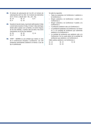48.	 El número de subconjunto de A es 64 y el número de
subconjuntos de B es 256. Si el número de elementos
es A ∩ B es 2, calcule n[(A – B) ∪ (B – A)].
A)	 10	 B)	 12	 C)	6
D)	 4	 E)	 16
49.	 Durante el mes de marzo, Juan tomó café durante 15 días
y tomó leche durante 22 días, Si hubo 4 días domingos
donde salió a pasear con su familia y no tomó ninguna
de las dos bebidas, ¿cuántos días de dicho mes tomó
únicamente una de las dos bebidas?
A)	 20	 B)	 26	 C)	14
D)	 17	 E)	 28
50.	 STAFF – ADORES es una entidad que realizó un ciclo
de 4 conferencias dirigidas a profesores. Los 104
profesores participantes asistieron al menos a una de
las 4 conferencias.
	 Se sabe los siguiente:
–	 Todos los asistentes a la Conferencia 1 asistieron a
la Conferencia 2.
–	 Ningún asistente a la Conferencia 1 asistió a la
Conferencia 3.
–	 Ningún asistente a la Conferencia 4 asistió a la
Conferencia 2.
–	 5 profesores asistieron solo a la Conferencia 2.
–	 La cantidad de asistentes a la Conferencia 1 es menor
en 3 a la cantidad de profesores que solamente
asistieron a la Conferencia 4.
–	 La cantidad de profesores que asistieron solo a la
Conferencia 4 es la cuarta parte de la cantidad de
profesores que asistieron a la Conferencia 3.
	 Halle cuántos asistieron a la Conferencia 1.
A)	 12	 B)	 14	 C)	18
D)	 22	 E)	 24
	 	 	
	 	
	 	
	 	
	 	
	 	
	 	
	 	
	 	
	 	
	 	
	 	
	 	
	 	
	 	
	 	
	 	
	 	
	 	
	 	
	 	
	 	
	 	
	 	
	 	
	 	
	 	
	 	
	 	
	 	
	 	
	 	
	 	
	 	
	 	
	 	
	 	
	 	
	 	
	 	
	 	
	 	
	 	
	 	
	 	
	 	
	 	
	 	
	 	
	 	
 