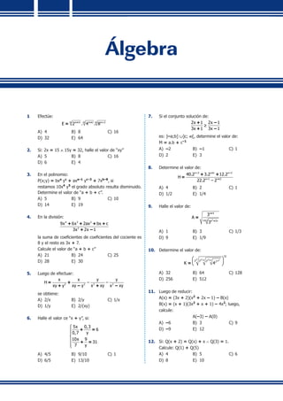 Álgebra
1	 Efectúe:
m m mm 4 m 1 m 2
E 2 . 4 . 8+ + –
=
A)	 4 	 B)	 8	 C)	16	
D)	 32 	 E)	 64
2.	 Si: 2x = 15 ∧ 15y = 32, halle el valor de “xy”
A)	 5 	 B)	 8	 C)	16	
D)	 6	 E)	 4
3.	 En el polinomio:
	 P(x;y) = bxa
yc
+ axa–1
yc–3
+ 7xb–8
, si
	 restamos 10x4
y5
el grado absoluto resulta disminuido.
Determine el valor de “a + b + c”.
A)	 5 	 B)	 9	 C)	10	
D)	 14	 E)	 19
4.	 En la división:
4 3 2
2
9x 6x 2ax bx c
3x 2x 1
+ + + +
+ –
	 la suma de coeficientes de coeficientes del cociente es
8 y el resto es 3x + 7.
	 Calcule el valor de “a + b + c”
A)	 21	 B)	 24	 C)	25	
D)	 28	 E)	 30
5.	 Luego de efectuar:
2 2 2 2
x x y y
H – –
xy y xy y x xy x xy
= +
+ – + –
	 se obtiene:
A)	 2/x 	 B)	 2/y	 C)	1/x	
D)	 1/y	 E)	 2/(xy)
6.	 Halle el valor ce “x + y”, si:
5x 0,3
6
0,7 y
10x 9
31
7 y






+ =
+ =
A)	 4/5	 B) 	9/10	 C)	1
D)	 6/5	 E)	 13/10
7.	 Si el conjunto solución de:
2x 1 2x 1
3x 1 3x 1
≥
+ –
+ –
	 es: ]–a;b] ∪]c; ∞[, determine el valor de:
	 M = a.b + c–1
A)	 –2	 B)	 –1	 C)	1	
D)	 2	 E)	 3
8.	 Determine el valor de:
n 3 n 1 n 2
n 1 n 2
40.2 3.2 12.2
H
22.2 – 2
– + –
– +
+ +
=
A)	 4 	 B)	 2	 C)	1
D)	 1/2	 E)	 1/4
9.	 Halle el valor de:
2
n 4
n 2 n 2n
3
A
3
+
+ +
=
A)	 1 	 B)	 3 	 C)	1/3
D)	 9 	 E)	 1/9
10.	 Determine el valor de:
2 2 2n 2n 1 n 2 3n
32
2 2 2 2
K 4
 
 
 
+ +
=
A)	 32	 B)	 64	 C)	128
D)	 256 	 E)	 512
11.	 Luego de reducir:
	 A(x) = (3x + 2)(x2
+ 2x – 1) – B(x)
	 B(x) = (x + 1)(3x2
+ x + 1) – 4x2
; luego,
	 calcule:
	 	 A(–3) – A(0)
A)	 –6	 B)	 3 	 C)	9
D)	 –9	 E)	 12
12.	 Si: Q(x + 2) = Q(x) + x ∧ Q(3) = 1.
	 Calcule: Q(1) + Q(5)
A)	 4 	 B)	 5	 C)	6
D)	 8 	 E)	 10
 