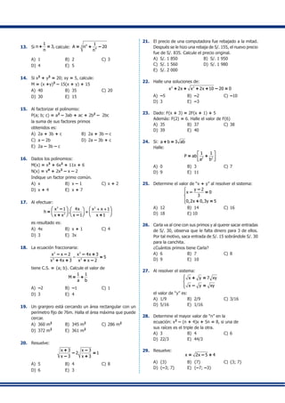13.	 Si
1
n 3,
n
+ = calcule:
43
4
1
A n 20
n
= + –
A)	 1	 B)	 2	 C)	3
D)	 4	 E)	 5
14.	 Si x3
+ y3
= 20; xy = 5, calcule:
	 M = (x +y)3
– 15(x + y) + 15
A)	 40	 B)	 35	 C)	20
D)	 30	 E)	 15
15.	 Al factorizar el polinomio:
	 P(a; b; c) = a2
– 3ab + ac + 2b2
– 2bc
	 la suma de sus factores primos
	 obtenidos es:
A)	 2a + 3b + c	 B)	 2a + 3b – c
C)	 a – 2b 	 D)	 2a – 3b + c
E)	 2a – 3b – c
16.	 Dados los polinomios:
	 M(x) = x3
+ 6x2
+ 11x + 6
	 N(x) = x4
+ 2x3
– x – 2
	 Indique un factor primo común.
A)	 x	 B)	 x – 1	 C)	x + 2
D)	 x + 4	 E)	 x + 7
17.	 Al efectuar:
3 2
2
x 1 4x x x 1
h
x x x 1 x 1
.
   + + 
     
     
÷
–
=
+ – +
	 es resultado es:
A)	 4x	 B)	 x + 1	 C)	4
D)	 3	 E)	 3x
18.	 La ecuación fraccionaria:
2 2
2 2
x x 2 x 4x 3
– 5
x 4x 3 x x 2
– – – +
=
+ + + –
	 tiene C.S. = {a; b}. Calcule el valor de
1 1
M
a b
= +
A)	 –2	 B)	 –1	 C)	1
D)	 3 	 E)	 4
19.	 Un granjero está cercando un área rectangular con un
perímetro fijo de 76m. Halla el área máxima que puede
cercar.
A)	 360 m2
	 B)	 345 m2
	 C)	286 m2
D)	 372 m2
	 E)	 361 m2
20.	 Resuelve:
x 3 x 3
2 1
x 3 x 3
+ –
– =
– +
A)	 5 	 B)	 4 	 C)	8
D)	 6 	 E)	 3
21.	 El precio de una computadora fue rebajado a la mitad.
Después se le hizo una rebaja de S/. 155, el nuevo precio
fue de S/. 835. Calcule el precio original.
A)	 S/. 1 850	 B)	 S/. 1 950
C)	 S/. 1 560	 D)	 S/. 1 980
E)	 S/. 2 000
22.	 Halle una soluciones de:
2 2
x 2x x 2x 10 20 0+ + + + – =
A)	 –5	 B)	 –2 	 C)	–10
D)	 3	 E)	 –3
23.	 Dado: F(x + 3) = 2F(x + 1) + 5
	 Además: F(2) = 6. Halle el valor de F(6)
A) 	35	 B)	 37	 C)	38
D)	 39	 E)	 40
24.	 Si: a b 3 ab+ =
	 Halle:
2 2
1 1
P ab
a b
 
  
= +
A)	 0	 B)	 3	 C)	7
D)	 9	 E)	 11
25.	 Determine el valor de “x + y” al resolver el sistema:
y 2
x 0
3
0,2x 0,3y 5





–
– =
+ =
A)	 12 	 B)	 14	 C)	16
D)	 18	 E) 10
26.	 Carla va al cine con sus primos y al querer sacar entradas
de S/. 30, observa que le falta dinero para 3 de ellos.
Por tal motivo, saca entrada de S/. 15 sobrándole S/. 30
para la canchita.
	 ¿Cuántos primos tiene Carla?
A)	 6 	 B)	 7	 C)	8
D)	 9	 E)	 10
27.	 Al resolver el sistema:
x y 7 xy
x y xy



+ =
– =
	 el valor de “y” es:
A)	 1/9	 B)	 2/9	 C)	3/16
D)	 5/16	 E)	 1/16
28.	 Determine el mayor valor de “n” en la
	 ecuación: x2
– (n + 4)x + 5n = 8, si una de
	 sus raíces es el triple de la otra.
A)	 3	 B)	 4	 C)	6
D)	 22/3	 E)	 44/3
29.	 Resuelve:
x 2x 5 4= – +
A)	 {3}	 B)	 {7}	 C)	{3; 7}
D)	 {–3; 7}	 E)	 {–7; –3}
 
