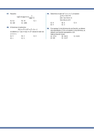 47.	 Resuelve:
2 7
Log x Logx 1
Logx 1
+ + =
–
A)	 0,1	 B)	 10 	 C)	1
D)	 100 	 E)	 1000
48.	 Al factorizar el polinomio:
	 		 P(x) = x4
+ 3x3
+ x2
– 3x – 2
	 se obtiene (x – a)(x + b)(x + c)2
. Calcule el valor de:
	 a + b + c
A)	 4 	 B)	 2	 C)	3
D)	 1 	 E)	 5
49.	 Determine el valor de “x + y + z”, al resolver:
x y 3z 9
3x 2y 3z 1
2x 5y z 9





+ – = –
– + = –
+ + =
A)	 8	 B)	 6 	 C)	5
D)	 4	 E)	 3
50.	 Si se agrega 3 a los términos de una fracción, se obtiene
otra equivalente a 7/10 y al restarle 2 a los términos, se
obtiene una fracción equivalente a 3/5.
	 Halle la fracción inicial.
A)	 17/11 	 B)	 10/13	 C)	13/10
D)	 5/8 	 E)	 11/17
	
	
	
	
	
	
	
	
	
	
	
	
	
	
	
	
	
	
	
	
	
	
	
	
	
	
	
	
	
	
	
	
	
	
	
	
	
	
	
	
	
	
	
	
	
	
	
	
	
	
 