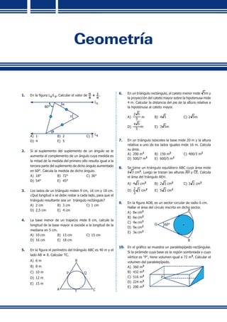 Geometría
1.	 En la figura L1/L2. Calcular el valor de
a
q
+
g
q
.
80°
a
g
q
L1
L2A)	 1	 B)	 2	 C)	3
D)	 4	 E)	 5
2.	 Si al suplemento del suplemento de un ángulo se le
aumenta el complemento de un ángulo cuya medida es
la mitad de la medida del primero ello resulta igual a la
tercera parte del suplemento de dicho ángulo aumentado
en 60°. Calcula la medida de dicho ángulo.
A)	 18°	 B)	 72°	 C)	36°	
D)	 54°	 E)	 45°
3.	 Los lados de un triángulo miden 9 cm, 16 cm y 18 cm.
¿Qué longitud x se debe restar a cada lado, para que el
triángulo resultante sea un triángulo rectángulo?
A)	 2 cm	 B)	 3 cm	 C)	1 cm
D)	 2,5 cm	 E)	 4 cm
4.	 La base menor de un trapecio mide 8 cm, calcule la
longitud de la base mayor si excede a la longitud de la
mediana en 5 cm.
A)	 10 cm	 B)	 13 cm	 C)	15 cm	
D)	 16 cm	 E)	 18 cm
5.	 En la figura el perímetro del triángulo ABC es 40 m y el
lado AB = 8. Calcular TC.
A)	 6 m	
A C
B
P Q
T
	
B)	 8 m	
C)	 10 m
D)	 12 m
E)	 15 m
6.	 En un triángulo rectángulo, el cateto menor mide 5m y
la proyección del cateto mayor sobre la hipotenusa mide
4 m. Calcular la distancia del pie de la altura relativa a
la hipotenusa al cateto mayor.
A)	
2 5
5
m	 B)	 4 5	 C)	2 5m	
D)	
4 5
5
m	 E)	 3 5m
7.	 En un triángulo isósceles la base mide 20 m y la altura
relativa a uno de los lados iguales mide 16 m. Calcula
su área.
A)	 200 m2
	 B)	 150 m2
	 C)	400/3 m2
D)	 500/7 m2
	 E)	 600/5 m2
8.	 Se tiene un triángulo equilátero ABC cuya área mide
8 3 cm2
. Luego se trazan las alturas AH y CE. Calcula
el área del triángulo AEH.
A)	 4 3 cm2
	 B)	 2 3 cm2	
C)	3 3 cm2
D)	 2
3
3 cm2	
E)	 5 3 cm2
9.	 En la figura AOB, es un sector circular de radio 6 cm.
	 Hallar el área del círculo inscrito en dicho sector.
A)	 8p cm2 	 A
O 60°
B
B)	 6p cm2
	
C)	 4p cm2
D)	 9p cm2
	
E)	 3p cm2
10.	 En el gráfico se muestra un paralelepípedo rectángular.
Si la pirámide cuya base es la región sombreada y cuyo
vértice es "P", tiene volumen igual a 72 m3
. Calcular el
volumen del paralelepípedo.
A)	 360 m3
P
B)	 432 m3
C)	 516 m3
D)	 224 m3
E)	 200 m3
 