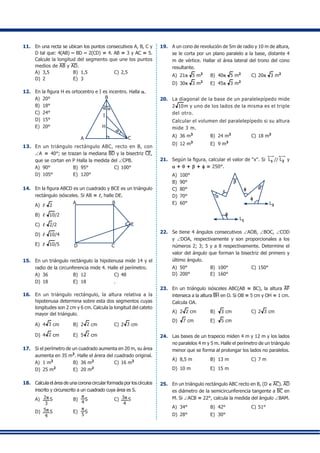 11.	 En una recta se ubican los puntos consecutivos A, B, C y
D tal que: 4(AB) – BD – 2(CD) = 4. AB = 3 y AC = 5.
Calcule la longitud del segmento que une los puntos
medios de AB y AD.
A)	 3,5	 B)	 1,5	 C)	2,5
D)	 2	 E)	 3
12.	 En la figura H es ortocentro e I es incentro. Halla a.
A)	 20° 	 	
A
B
I
H
C
a a
a
B)	 18°	
C)	 24°	
D)	 15°	
E)	 20°
13.	 En un triángulo rectángulo ABC, recto en B, con
∠A = 40°; se trazan la mediana BD y la bisectriz CE,
que se cortan en P Halla la medida del ∠CPB.
A)	 90°	 B)	 95°	 C)	100°
D)	 105°	 E)	 120°
14.	 En la figura ABCD es un cuadrado y BCE es un triángulo
rectángulo isósceles. Si AB = l, halle DE.
A)	 l 2	
A
E
B
CD
B)	 l 10/2	
C)	 l 2/2	
D)	 l 10/4	
E)	 l 10/5
15.	 En un triángulo rectángulo la hipotenusa mide 14 y el
radio de la circunferencia mide 4. Halle el perímetro.
A)	 36	 B)	 12	 C)	48
D)	 18	 E)	 18	 .
16.	 En un triángulo rectángulo, la altura relativa a la
hipotenusa determina sobre esta dos segmentos cuyas
longitudes son 2 cm y 6 cm. Calcula la longitud del cateto
mayor del triángulo.
A)	 4 3 cm	 B)	 2 2 cm	 C)	2 3 cm	
D)	 4 2 cm	 E)	 5 2 cm
17.	 Si el perímetro de un cuadrado aumenta en 20 m, su área
aumenta en 35 m2
. Halle el árera del cuadrado original.
A)	 1 m2
	 B)	 36 m2
	 C)	16 m2
D)	 25 m2
	 E)	 20 m2
18.	 Calcula el área de una corona circular formada por los círculos
inscrito y circunscrito a un cuadrado cuya área es S.
A)	 2p
3
S	 B)	
p
4
S	 C)	 3p
4
S	
D)	 5p
4
S	 E)	
p
5
S
19.	 A un cono de revolución de 5m de radio y 10 m de altura,
se le corta por un plano paralelo a la base, distante 4
m de vértice. Hallar el área lateral del trono del cono
resultante.
A)	 21p 5 m2
	 B)	 40p 5 m2
	 C)	20p 3 m2
D)	 30p 3 m2
	 E)	 45p 3 m2
20.	 La diagonal de la base de un paralelepípedo mide
2 10m y uno de los lados de la misma es el triple
del otro.
	 Calcular el volumen del paralelepípedo si su altura
mide 3 m.
A)	 36 m3
	 B)	 24 m3	
C)	18 m3
	
D)	 12 m3	
E)	 9 m3
21.	 Según la figura, calcular el valor de "x". Si L1 // L2 y
a + q + b + f = 250°.
A)	 100°
a
b
q
f
f
x
L1
L2
f
	
B)	 90°	
C)	 80°
D)	 70°	
E)	 60°
22.	 Se tiene 4 ángulos consecutivos ∠AOB, ∠BOC, ∠COD
y ∠DOA, respectivamente y son proporcionales a los
números 2; 3; 5 y a 8 respectivamente. Determine el
valor del ángulo que forman la bisectriz del primero y
último ángulo.
A)	 50°	 B)	 100°	 C)	150°	
D)	 200°	 E)	 160°
23.	 En un triángulo isósceles ABC(AB = BC), la altura AF
interseca a la altura BH en O. Si OB = 5 cm y OH = 1 cm.
Calcula OA.
A)	 2 2 cm	 B)	 3 cm	 C)	2 3 cm
D)	 7 cm	 E)	 5 cm
24.	 Las bases de un trapecio miden 4 m y 12 m y los lados
no paralelos 4 m y 5 m. Halle el perímetro de un triángulo
menor que se forma al prolongar los lados no paralelos.
A)	 8,5 m	 B)	 13 m	 C)	7 m	
D)	 10 m	 E)	 15 m
25.	 En un triángulo rectángulo ABC recto en B, (D ∈ AC). AD
es diámetro de la semicircunferencia tangente a BC en
M. Si ∠ACB = 22°, calcula la medida del ángulo ∠BAM.
A)	 34°	 B)	 42°	 C)	51°
D)	 28°	 E)	 30°
 