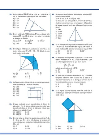 26.	 En un triángulo MN//AC, AM = 3, NC = 1 cm y MB = 5
cm. Si I es incentro del triángulo ABC, calcula MN.
A)	 5 cm A
BC N
M
I
B)	 4 cm	
C)	 6 cm	
D)	 8 cm	
E)	 9 cm
27.	 En un rectángulo ABCD se traza BH perpendicular a la
diagonal AC, H en AC. Si AB = 4 m y AH = 2 m. calcula
el área del rectángulo.
A)	 32 3m2
	 B)	 16 3m2
	 C)	8 3m2
D)	 32m2
	 E)	 2 3m2
28.	 En la figura ABCD es un cuadrado de área "S". A es
centro a los arcos BD y CE y AC = AE. Calcula el área
de la región sombreada.
A D E
B C
A)	
p
4
S	 B)	
S
2
	 C)	
3S
2
	
D)	 S	 E)	 π 5
4
29.	 La figura muestra el desarrollo de un prisma cuadrangular
recto de altura 18. Calcule su volumen.
A)	 1296 40
30
	
B)	 1350
C)	 2420
D)	 1860
E)	 1512
30.	 El agua contenida en un vaso cilíndrico de 35 cm de
diámetro y 2 m de altura, debe envasarse en otro vaso
también cilíndrico de 80 cm de diámetro. ¿Hasta que
altura en cm subirá el nivel?
A)	 1225/64	 B)	 19	 C)	20	
D)	 1225/32	 E)	 18
31.	 En una recta se ubican los puntos consecutivos A, B,
C y D tal que CD – AB = 180. Calcular la longitud del
segmento que une los puntos medios de los segmentos
BC y AD.
A)	 45	 B)	 30	 C)	60
D)	 90	 E)	 120
32.	 Un terreno tiene la forma del triángulo isósceles ABC
mostrado en la figura:
	 AB = 26 km, AC = 20 km y AB = BC.
	 En H se ubica una casa y en B un paradero de ómnibus.
¿Cuánto más caminará una persona para ir del paradero
de la casa pasando por A que utilizando el camino más
corto?
A)	 2 km
A
B
H
C
B)	 16 km	
C)	 12 km	
D)	 10 km	
E)	 5 km
33.	 En un triángulo rectángulo ABC la mediatriz de BC corta
a AC en P. Si PB es bisectriz del ángulo APM siendo M
punto medio de BC. Calcular la medida del ángulo PBM.
A)	 30°	 B)	 45°	 C)	60°
D)	 75°	 E)	 85°
34.	 En el trapecio rectángulo ABCD (recto en A y D) se traza
la base media ER (R en BC). Luego se ubican F y G en
AE y RC respectivamente tal que RG = GC. Si:
	 		
FG
5
=
ER
3
= AB.
	 calcula aproximadamente ∠DFG.
A)	 37°	 B)	 30°	 C)	53°	
D)	 45°	 E)	 60°
35.	 Se tiene tres circunferencia de radio 1, 2 y 3 unidades
tangentes exteriores entre sí dos a dos. El radio de la
circunferencia inscrita en el triángulo formado al unir
los centros de las primeras circunferencias es:
A)	 1	 B)	 2	 C)	3
D)	 4	 E)	 5
36.	 En la figura, ¿cuánto deberá medir AF para que el
cuadrado y el rectángulo sombreado sean equivalentes?
Si AC = 6 m.
A
B
C
F
A)	 4 m	 B)	 5 m	 C)	7 m	
D)	 6 m	 E)	 3 m
 