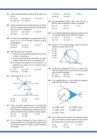 37.	 Calcula el área del trapecio circular de 60° de radios 6 cm
y 8 cm.
A)	 7p cm2
	 B)	 28p cm2
	 C)	14 p cm2
D)	 14p/3 cm2
	 E)	 25p cm2
38.	 Calcular el volumen de la pirámide parcial que se obtiene
al trazar un plano paralelo a la base de una pirámide de
volumen 56 cm3
, a media altura.
A)	 8 cm3
	 B)	 14 cm3	
C)	28 cm3
	
D)	 6 cm3	
E)	 7 cm3
39.	 Las caras de un paralelepípedo rectangular tienen áreas
igual a 14, 21 y 24 m2
. Calcular el volumen de dicho
paralelepípedo.
A)	 59 m3
	 B)	 84 m2
	 C)	42 m2
D)	 84 m3
	 E)	 59 m2
40.	 ¿Qué afirmaciones son correctas?
I.	 El volumen de una pirámide se determina si se conoce
su altura y arista básica.
II.	 Si se conoce el área total de una pirámide, se conoce
también, el área de la base y la superficie lateral.
III.	El producto del apotema de una pirámide y el
perímetro de su base es 46 m2
, entonces el área
lateral es 23 m2
.
A)	 I y II	 B)	 I y III	 C)	II y III	
D)	 Solo III	 E)	 Solo I
41.	 Halle el valor de "x". ( r // s ).
r
s
a + 20°
8a + 10°
150° – 2a
x
A)	 44° 	 B)	 110°	 C)	55°
D)	 89°	 E)	 63°
42.	 Dados dos ángulo suplementarios, si la medida del
suplemento del complemento de uno de ellos es el doble
de la medida del complemento del suplemento del otro.
Calcule la diferencia de las medidas de dichos ángulos.
A)	 115°	 B)	 100°	 C)	110°	
D)	 114°	 E)	 120°
43.	 En un triángulo rectángulo la altura relativa a la
hipotenusa mide 24 cm y la longitud de la hipotenusa es
los 5/4 de la longitud de un cateto. Calcula el perímetro
del triángulo.
A)	 120 cm	 B)	 86 cm	 C)	96 cm
D)	 90 cm	 E)	 85 cm
44.	 En un paralelogramo ABCD, ∠ABC = 135°, AD = 8 m y
BD⊥CD. Halle la distancia del vértice C al lado AD.
A)	 6 m	 B)	 8 m	 C)	2 m	
D)	 4 m	 E)	 3 m
45.	 En un triángulo rectángulo la hipotenusa excede en 8 cm
a la mediana relativa a ella. Halla dicha mediana.
A)	 16 cm 	 B)	 12 cm	 C)	8 cm
D)	 4 cm	 E)	 10 cm
46.	 Calcula "x" en la siguiente figura siendo E punto de
tangencia y punto medio de AC.
A)	 45°
A
B x
D
E
20°
C
B)	 60°
C)	 20°	
D)	 40°
E)	 50°
47.	 La base de un triángulo mide 10 cm y su altura 8 cm.
halla el cuadrado inscrito que tiene uno de sus lados
sobre la base del triángulo.
A)	 5 cm	 B)	 4 cm	 C)	40/9 cm
D)	 20/9 cm	 E)	 10 cm
48.	 En la siguiente figura A y B son puntos de tangencia.
Halle el área de la región sombreada.
A
O
6 cm
60°
B
A)	 6(3 3 – p)cm2
	 B)	 12(3 3 – p)cm2
C)	 3(3 3 – p)cm2
	 D)	 9(3 3 – p)cm2
E)	 7(3 3 – p)cm2
49.	 En un cilindro circular recto de 6 m de radio que contiene
agua, se introduce una esfera de plomo de 3m, de radio.
¿En cuánto sube el nivel del agua en el cilindro?
A)	 2m	 B)	 1m	 C)	1,5m	
D)	 0,5m	 E)	 2,5m
 